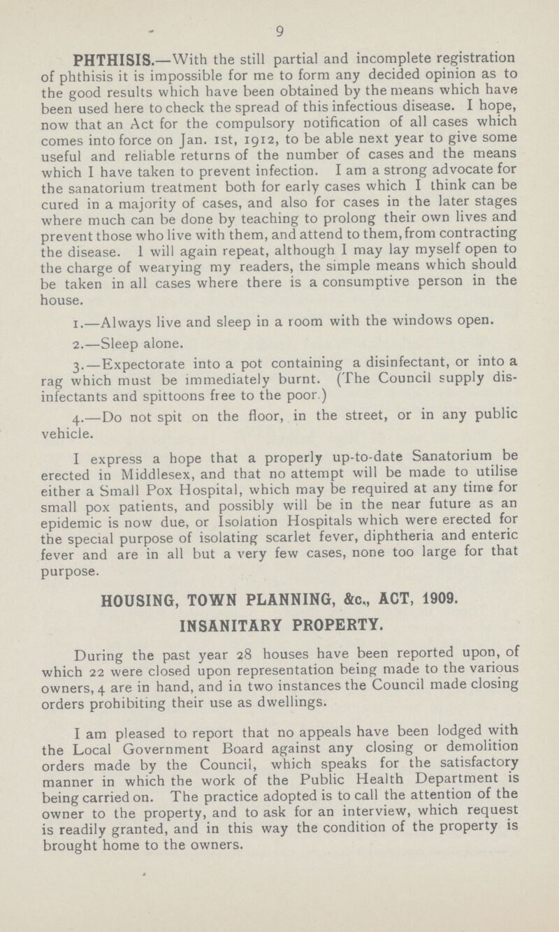 9 PHTHISIS.—With the still partial and incomplete registration of phthisis it is impossible for me to form any decided opinion as to the good results which have been obtained by the means which have been used here to check the spread of this infectious disease. I hope, now that an Act for the compulsory notification of all cases which comes into force on Jan. 1st, 1912, to be able next year to give some useful and reliable returns of the number of cases and the means which I have taken to prevent infection. I am a strong advocate for the sanatorium treatment both for early cases which I think can be cured in a majority of cases, and also for cases in the later stages where much can be done by teaching to prolong their own lives and prevent those who live with them, and attend to them, from contracting the disease. I will again repeat, although I may lay myself open to the charge of wearying my readers, the simple means which should be taken in all cases where there is a consumptive person in the house. 1.—Always live and sleep in a room with the windows open. 2.—Sleep alone. 3.—Expectorate into a pot containing a disinfectant, or into a rag which must be immediately burnt. (The Council supply dis infectants and spittoons free to the poor.) 4.—Do not spit on the floor, in the street, or in any public vehicle. I express a hope that a properly up-to-date Sanatorium be erected in Middlesex, and that no attempt will be made to utilise either a Small Pox Hospital, which may be required at any time for small pox patients, and possibly will be in the near future as an epidemic is now due, or Isolation Hospitals which were erected for the special purpose of isolating scarlet fever, diphtheria and enteric fever and are in all but a very few cases, none too large for that purpose. HOUSING, TOWN PLANNING, &c., ACT, 1909. INSANITARY PROPERTY. During the past year 28 houses have been reported upon, of which 22 were closed upon representation being made to the various owners, 4 are in hand, and in two instances the Council made closing orders prohibiting their use as dwellings. I am pleased to report that no appeals have been lodged with the Local Government Board against any closing or demolition orders made by the Council, which speaks for the satisfactory manner in which the work of the Public Health Department is being carried on. The practice adopted is to call the attention of the owner to the property, and to ask for an interview, which request is readily granted, and in this way the condition of the property is brought home to the owners.