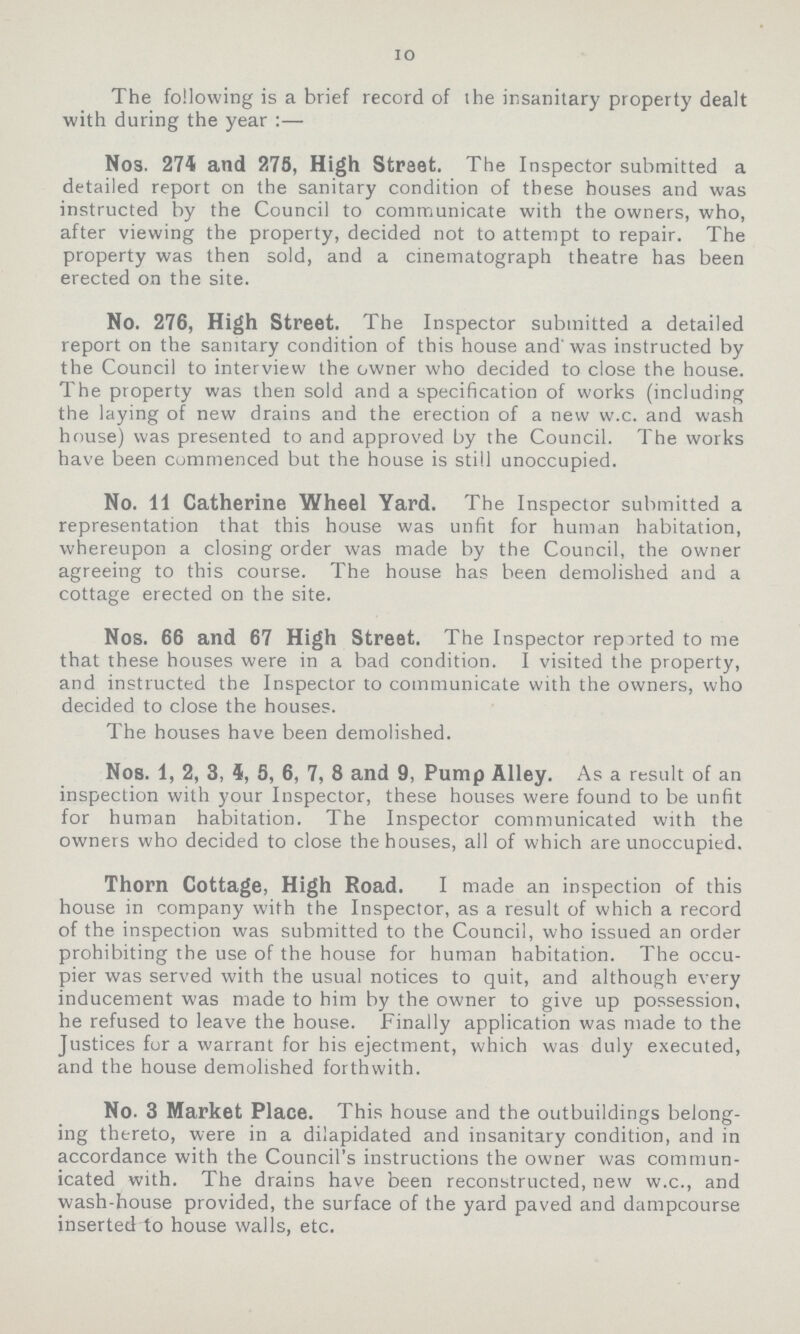 10 The following is a brief record of the insanitary property dealt with during the year :— Nos. 274 and 278, High Street. The Inspector submitted a detailed report on the sanitary condition of these bouses and was instructed by the Council to communicate with the owners, who, after viewing the property, decided not to attempt to repair. The property was then sold, and a cinematograph theatre has been erected on the site. No. 276, High Street. The Inspector submitted a detailed report on the sanitary condition of this house and was instructed by the Council to interview the owner who decided to close the house. The property was then sold and a specification of works (including the laying of new drains and the erection of a new w.c. and wash house) was presented to and approved by the Council. The works have been commenced but the house is still unoccupied. No. 11 Catherine Wheel Yard. The Inspector submitted a representation that this house was unfit for human habitation, whereupon a closing order was made by the Council, the owner agreeing to this course. The house has been demolished and a cottage erected on the site. Nos. 66 and 67 High Street. The Inspector reported to me that these houses were in a bad condition. I visited the property, and instructed the Inspector to communicate with the owners, who decided to close the houses. The houses have been demolished. Nos. 1, 2, 3, 5, 5, 6, 7, 8 and 9, Pump Alley. As a result of an inspection with your Inspector, these houses were found to be unfit for human habitation. The Inspector communicated with the owners who decided to close the houses, all of which are unoccupied. Thorn Cottage, High Road. I made an inspection of this house in company with the Inspector, as a result of which a record of the inspection was submitted to the Council, who issued an order prohibiting the use of the house for human habitation. The occu pier was served with the usual notices to quit, and although every inducement was made to him by the owner to give up possession, he refused to leave the house. Finally application was made to the Justices for a warrant for his ejectment, which was duly executed, and the house demolished forthwith. No. 3 Market Place. This house and the outbuildings belong ing thereto, were in a dilapidated and insanitary condition, and in accordance with the Council's instructions the owner was commun icated with. The drains have been reconstructed, new w.c., and wash-house provided, the surface of the yard paved and dampcourse inserted to house walls, etc.