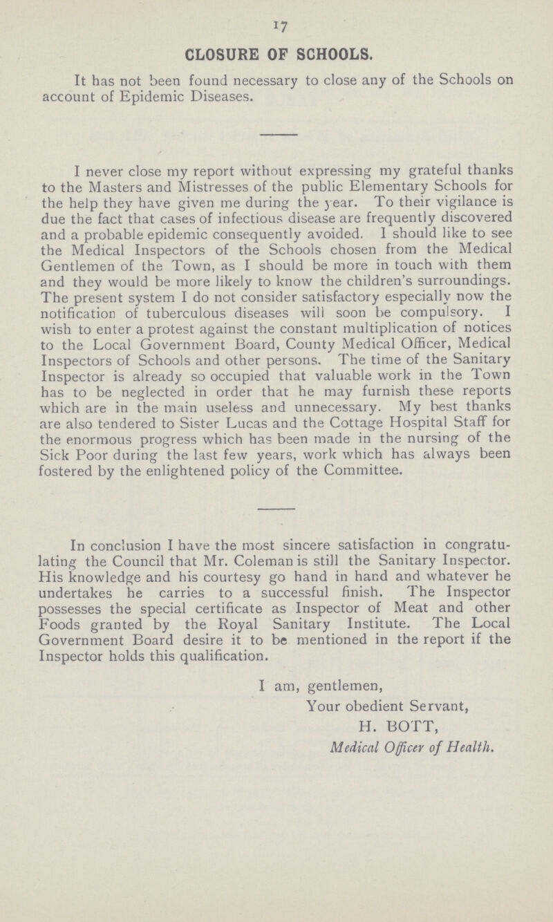 17 CLOSURE OF SCHOOLS. It has not been found necessary to close any of the Schools on account of Epidemic Diseases. I never close my report without expressing my grateful thanks to the Masters and Mistresses of the public Elementary Schools for the help they have given me during the year. To their vigilance is due the fact that cases of infectious disease are frequently discovered and a probable epidemic consequently avoided. I should like to see the Medical Inspectors of the Schools chosen from the Medical Gentlemen of the Town, as I should be more in touch with them and they would be more likely to know the children's surroundings. The present system I do not consider satisfactory especially now the notification of tuberculous diseases will soon be compulsory. I wish to enter a protest against the constant multiplication of notices to the Local Government Board, County Medical Officer, Medical Inspectors of Schools and other persons. The time of the Sanitary Inspector is already so occupied that valuable work in the Town has to be neglected in order that he may furnish these reports which are in the main useless and unnecessary. My best thanks are also tendered to Sister Lucas and the Cottage Hospital Staff for the enormous progress which has been made in the nursing of the Sick Poor during the last few years, work which has always been fostered by the enlightened policy of the Committee. In conclusion I have the most sincere satisfaction in congratu lating the Council that Mr. Coleman is still the Sanitary Inspector. His knowledge and his courtesy go hand in hand and whatever he undertakes he carries to a successful finish. The Inspector possesses the special certificate as Inspector of Meat and other Foods granted by the Royal Sanitary Institute. The Local Government Board desire it to be mentioned in the report if the Inspector holds this qualification. I am, gentlemen, Your obedient Servant, H. BOTT, Medical Officer of Health.
