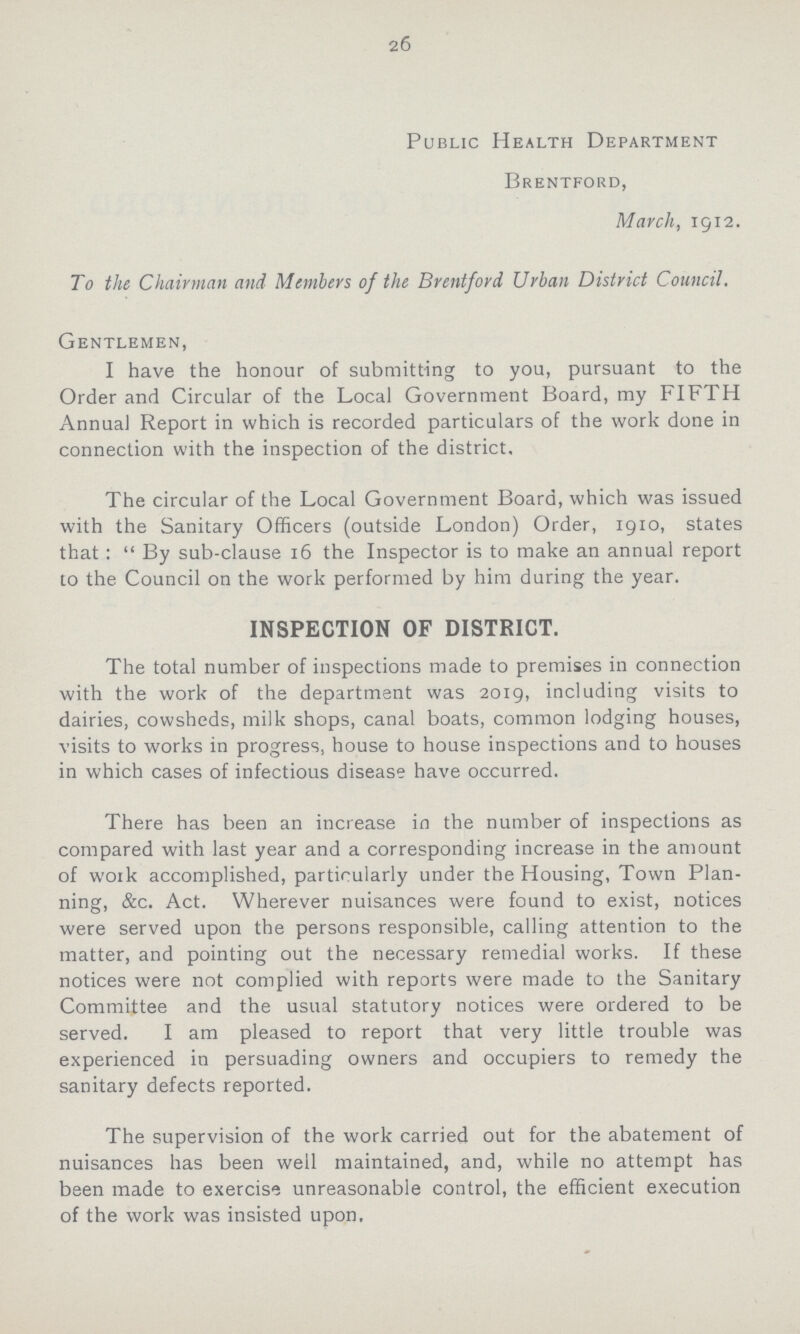 26 Public Health Department Brentford, March, 1912. To the Chairman and Members of the Brentford Urban District Council. Gentlemen, I have the honour of submitting to you, pursuant to the Order and Circular of the Local Government Board, my FIFTH Annual Report in which is recorded particulars of the work done in connection with the inspection of the district. The circular of the Local Government Board, which was issued with the Sanitary Officers (outside London) Order, 1910, states that :  By sub-clause 16 the Inspector is to make an annual report to the Council on the work performed by him during the year. INSPECTION OF DISTRICT. The total number of inspections made to premises in connection with the work of the department was 2019, including visits to dairies, cowsheds, milk shops, canal boats, common lodging houses, visits to works in progress, house to house inspections and to houses in which cases of infectious disease have occurred. There has been an increase in the number of inspections as compared with last year and a corresponding increase in the amount of work accomplished, particularly under the Housing, Town Plan ning, &c. Act. Wherever nuisances were found to exist, notices were served upon the persons responsible, calling attention to the matter, and pointing out the necessary remedial works. If these notices were not complied with reports were made to the Sanitary Committee and the usual statutory notices were ordered to be served. I am pleased to report that very little trouble was experienced in persuading owners and occupiers to remedy the sanitary defects reported. The supervision of the work carried out for the abatement of nuisances has been well maintained, and, while no attempt has been made to exercise unreasonable control, the efficient execution of the work was insisted upon.