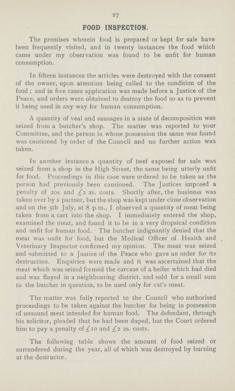 27 FOOD INSPECTION. The premises wherein food is prepared or kept for sale have been frequently visited, and in twenty instances the food which came under my observation was found to be unfit for human consumption. In fifteen instances the articles were destroyed with the consent of the owner, upon attention being called to the condition of the food ; and in five cases application was made before a Justice of the Peace, and orders were obtained to destroy the food so as to prevent it being used in any way for human consumption. A quantity of veal and sausages in a state of decomposition was seized from a butcher's shop. The matter was reported to your Committee, and the person in whose possession the same was found was cautioned by order of the Council and no further action was taken. In another instance a quantity of beef exposed for sale was seized from a shop in the High Street, the same being utterly unfit for food. Proceedings in this case were ordered to be taken as the person had previously been cautioned. The Justices imposed a penalty of 20s. and £1 2s. costs. Shortly after, the business was taken over by a partner, but the shop was kept under close observation and on the 5th July, at 8 p.m., I observed a quantity of meat being taken from a cart into the shop. I immediately entered the shop, examined the meat, and found it to be in a very dropsical condition and unfit for human food. The butcher indignantly denied that the meat was unfit for food, but the Medical Officer of Health and Veterinary Inspector confirmed my opinion. The meat was seized and submitted to a Vstice of the Peace who gave an order for its destruction. Enquiries were made and it was ascertained that the meat which was seized formed the carcase of a heifer which had died and was flayed in a neighbouring district, and sold for a small sum to the butcher in question, to be used only for cat's meat. The matter was fully reported to the Council who authorised proceedings to be taken against the butcher for being in possession of unsound meat intended for human food. The defendant, through his solicitor, pleaded that he had been duped, but the Court ordered him to pay a penalty of £10 and £1 2s. costs. The following table shows the amount of food seized or surrendered during the year, all of which was destroyed by burning at the destructor.