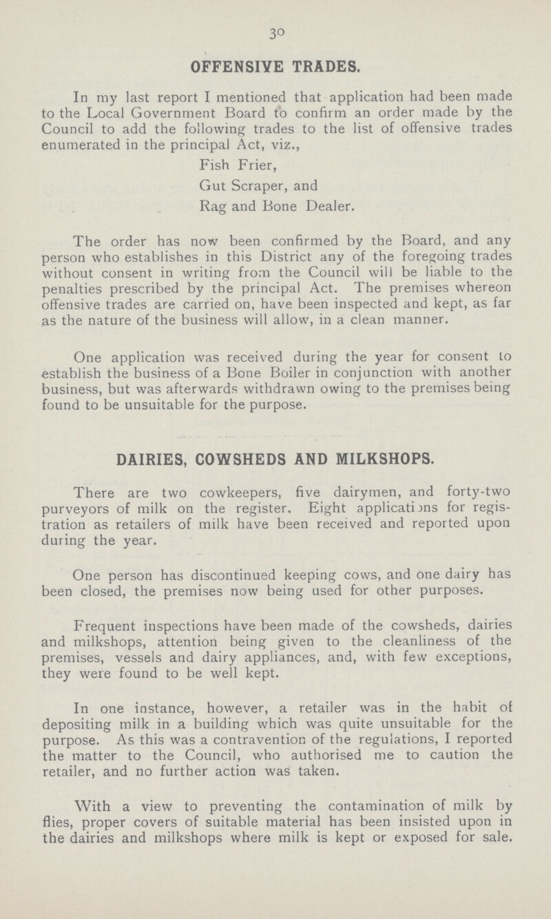 30 OFFENSIVE TRADES. In my last report I mentioned that application had been made to the Local Government Board to confirm an order made by the Council to add the following trades to the list of offensive trades enumerated in the principal Act, viz., Fish Frier, Gut Scraper, and Rag and Bone Dealer. The order has now been confirmed by the Board, and any person who establishes in this District any of the foregoing trades without consent in writing from the Council will be liable to the penalties prescribed by the principal Act. The premises whereon offensive trades are carried on, have been inspected and kept, as far as the nature of the business will allow, in a clean manner. One application was received during the year tor consent lo establish the business of a Bone Boiler in conjunction with another business, but was afterwards withdrawn owing to the premises being found to be unsuitable for the purpose. DAIRIES, COWSHEDS AND MILKSHOPS. There are two cowkeepers, five dairymen, and forty-two purveyors of milk on the register. Eight applicatijns for regis tration as retailers of milk have been received and reported upon during the year. One person has discontinued keeping cows, and one dairy has been closed, the premises now being used for other purposes. Frequent inspections have been made of the cowsheds, dairies and milkshops, attention being given to the cleanliness of the premises, vessels and dairy appliances, and, with few exceptions, they were found to be well kept. In one instance, however, a retailer was in the habit of depositing milk in a building which was quite unsuitable for the purpose. As this was a contravention of the regulations, I reported the matter to the Council, who authorised me to caution the retailer, and no further action was taken. With a view to preventing the contamination of milk by flies, proper covers of suitable material has been insisted upon in the dairies and milkshops where milk is kept or exposed for sale.