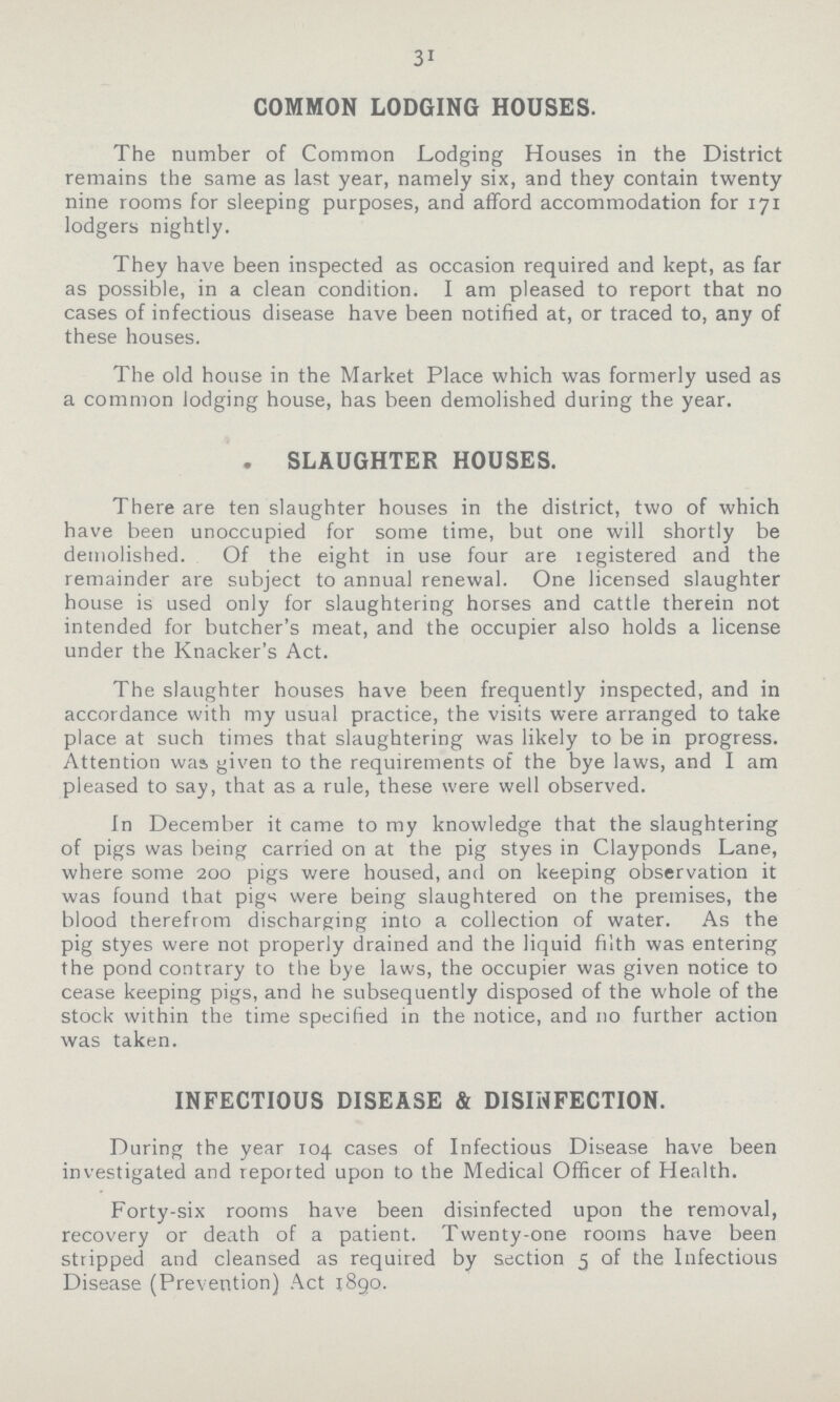 31 COMMON LODGING HOUSES. The number of Common Lodging Houses in the District remains the same as last year, namely six, and they contain twenty nine rooms for sleeping purposes, and afford accommodation for 171 lodgers nightly. They have been inspected as occasion required and kept, as far as possible, in a clean condition. I am pleased to report that no cases of infectious disease have been notified at, or traced to, any of these houses. The old house in the Market Place which was formerly used as a common lodging house, has been demolished during the year. . SLAUGHTER HOUSES. There are ten slaughter houses in the district, two of which have been unoccupied for some time, but one will shortly be demolished. Of the eight in use four are legistered and the remainder are subject to annual renewal. One licensed slaughter house is used only for slaughtering horses and cattle therein not intended for butcher's meat, and the occupier also holds a license under the Knacker's Act. The slaughter houses have been frequently inspected, and in accordance with my usual practice, the visits were arranged to take place at such times that slaughtering was likely to be in progress. Attention was, given to the requirements of the bye laws, and I am pleased to say, that as a rule, these were well observed. fn December it came to my knowledge that the slaughtering of pigs was being carried on at the pig styes in Clayponds Lane, where some 200 pigs were housed, and on keeping observation it was found that pigs were being slaughtered on the premises, the blood therefrom discharging into a collection of water. As the pig styes were not properly drained and the liquid filth was entering the pond contrary to the bye laws, the occupier was given notice to cease keeping pigs, and he subsequently disposed of the whole of the stock within the time specified in the notice, and 110 further action was taken. INFECTIOUS DISEASE & DISINFECTION. During the year 104 cases of Infectious Disease have been investigated and reported upon to the Medical Officer of Health. Forty-six rooms have been disinfected upon the removal, recovery or death of a patient. Twenty-one rooms have been stripped and cleansed as required by section 5 of the Infectious Disease (Prevention) Act 1890.