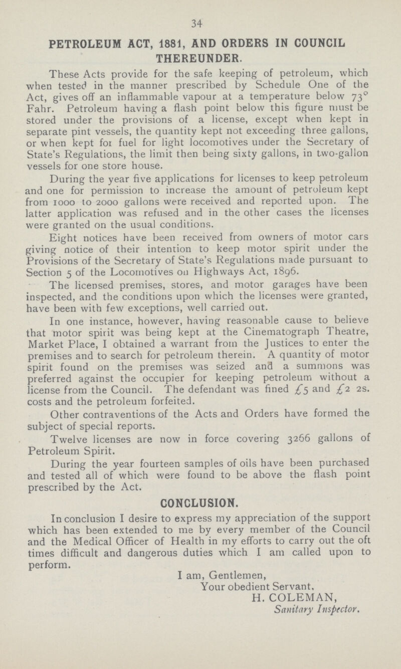 34 PETROLEUM ACT, 1881, AND ORDERS IN COUNCIL THEREUNDER. These Acts provide for the safe keeping of petroleum, which when tested in the manner prescribed by Schedule One of the Act, gives off an inflammable vapour at a temperature below 73◦ Fahr. Petroleum having a flash point below this figure must be stored under the provisions of a license, except when kept in separate pint vessels, the quantity kept not exceeding three gallons, or when kept for fuel for light locomotives under the Secretary of State's Regulations, the limit then being sixty gallons, in two-gallon vessels for one store house. During the year five applications for licenses to keep petroleum and one for permission to increase the amount of petroleum kept from 1000 to 2000 gallons were received and reported upon. The latter application was refused and in the other cases the licenses were granted on the usual conditions. Eight notices have been received from owners of motor cars giving notice of their intention to keep motor spirit under the Provisions of the Secretary of State's Regulations made pursuant to Section 5 of the Locomotives on Highways Act, 1896. The licensed premises, stores, and motor garages have been inspected, and the conditions upon which the licenses were granted, have been with few exceptions, well carried out. In one instance, however, having reasonable cause to believe that motor spirit was being kept at the Cinematograph Theatre, Market Place, I obtained a warrant from the Justices to enter the premises and to search for petroleum therein. A quantity of motor spirit found on the premises was seized and a summons was preferred against the occupier for keeping petroleum without a license from the Council. The defendant was fined £5 and £1 2s. costs and the petroleum forfeited. Other contraventions of the Acts and Orders have formed the subject of special reports. Twelve licenses are now in force covering 3266 gallons of Petroleum Spirit. During the year fourteen samples of oils have been purchased and tested all of which were found to be above the flash point prescribed by the Act. CONCLUSION. In conclusion I desire to express my appreciation of the support which has been extended to me by every member of the Council and the Medical Officer of Health in my efforts to carry out the oft times difficult and dangerous duties which I am called upon to perform. I am, Gentlemen, Your obedient Servant, H. COLEMAN, Sanitary Inspector.