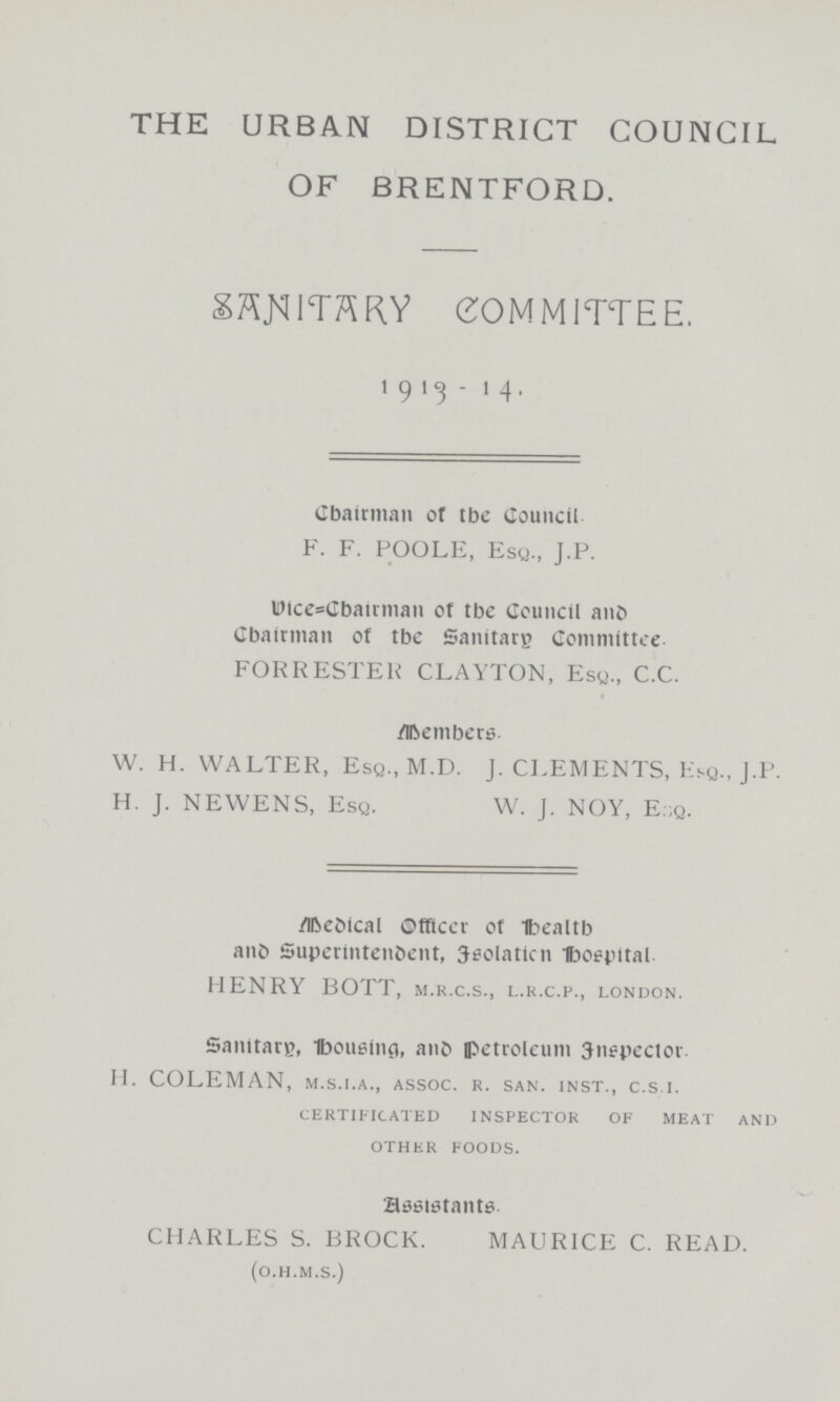 THE URBAN DISTRICT COUNCIL OF BRENTFORD. SANTARY COMMITTEE. 1913 - 14. Chairman or tbe Council F. F. POOLE, Esq., J.P. vice=Chairman of tbe Council and Chairman of tbe Sanitate Committee FORRESTEK CLAYTON, Esq., C.C. Members W. H. WALTER, Esq., M.D. J. CLEMENTS, Esq., J.P. H. J. NEWENS, Esq. W. J. NOY, E:;q. Medical Officer of Healtb and Superintendent, Jeolaticn Hospital. HENRY BOTT, m.r.c.s., l.r.c.p., London. Sanitary, housing, and petroleum Jnepector. H. COLEMAN, m.s.i.a., assoc. r. san. inst., c.s.i. certificated inspector of meat and other foods. assistants CHARLES S. BROCK. MAURICE C. READ. (o.H.m.s.)