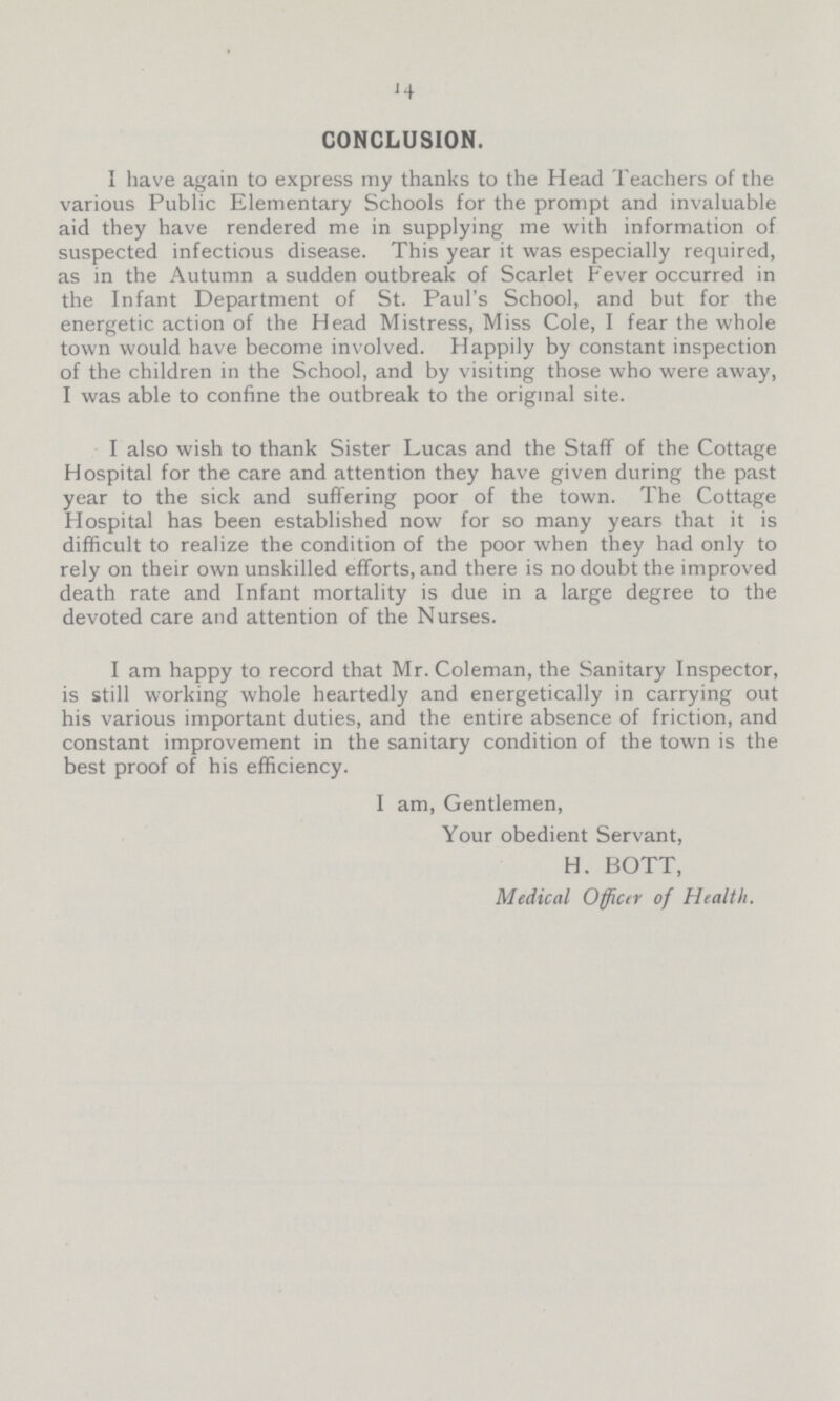 14 CONCLUSION. I have again to express my thanks to the Head Teachers of the various Public Elementary Schools for the prompt and invaluable aid they have rendered me in supplying me with information of suspected infectious disease. This year it was especially required, as in the Autumn a sudden outbreak of Scarlet Fever occurred in the Infant Department of St. Paul's School, and but for the energetic action of the Head Mistress, Miss Cole, I fear the whole town would have become involved. Happily by constant inspection of the children in the School, and by visiting those who were away, I was able to confine the outbreak to the original site. I also wish to thank Sister Lucas and the Staff of the Cottage Hospital for the care and attention they have given during the past year to the sick and suffering poor of the town. The Cottage Hospital has been established now for so many years that it is difficult to realize the condition of the poor when they had only to rely on their own unskilled efforts, and there is no doubt the improved death rate and Infant mortality is due in a large degree to the devoted care and attention of the Nurses. I am happy to record that Mr. Coleman, the Sanitary Inspector, is still working whole heartedly and energetically in carrying out his various important duties, and the entire absence of friction, and constant improvement in the sanitary condition of the town is the best proof of his efficiency. I am, Gentlemen, Your obedient Servant, H. BOTT, Medical Officer of Health.