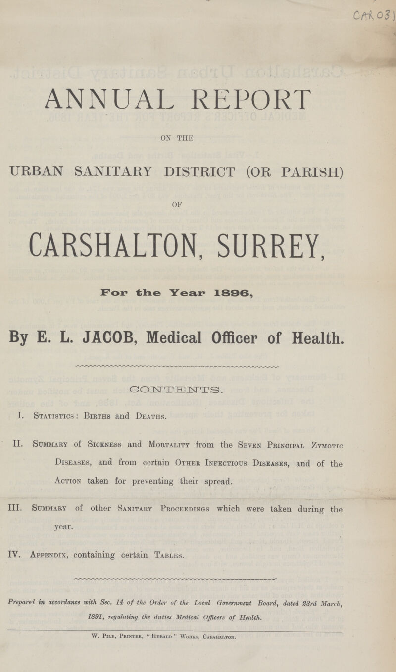 CAR 03 ANNUAL REPORT ON THE URBAN SANITARY DISTRICT (OR PARISH) OF CARSHALTON, SURREY, For tine Year 1896, By E. L. JACOB, Medical Officer of Health. CONTENTS. I. Statistics : Births and Deaths. II. Summary of Sickness and Mortality from the Seven Principal Zymotic Diseases, and from certain Other Infectious Diseases, and of the Action taken for preventing their spread. III. Summary of other Sanitary Proceedings which were taken during the year. IV. Appendix, containing certain Tables. Prepared in accordance with Sec. 14 of the Order of the Local Government Board, dated 23rd March, 1891, regulating the duties Medical Officers of Health. W. Pile, Printer, Herald Works, Carshalton.