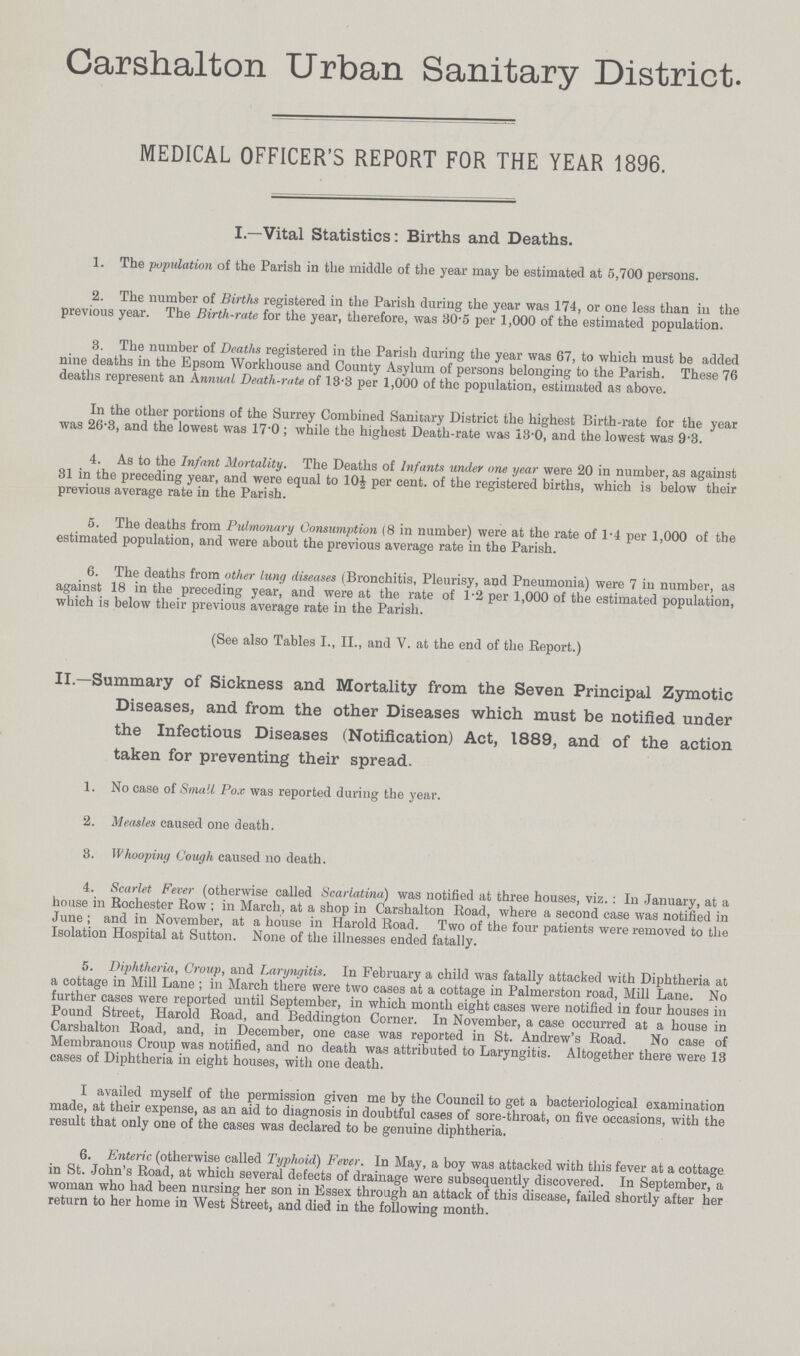 Carshalton Urban Sanitary District. MEDICAL OFFICER'S REPORT FOR THE YEAR 1896. I.—Vital Statistics: Births and Deaths. 1. The population of the Parish in the middle of the year may be estimated at 5,700 persons. 2. The number of Births registered in the Parish during the year was 174, or one less than in the previous year. The Birth-rate for the year, therefore, was 30.5 per 1,000 of the estimated population. 3. The number of Deaths registered in the Parish during the year was 67, to which must be added nine deaths in the Epsom Workhouse and County Asylum of persons belonging to the Parish. These 76 deaths represent an Annual Death-rate of 13.3 per 1,000 of the population, estimated as above. In the other portions of the Surrey Combined Sanitary District the highest Birth-rate for the year was 26.3, and the lowest was 17.0 ; while the highest Death-rate was 13.0, and the lowest was 9.3. 4. As to the Infant Mortality. The Deaths of Infants under one year were 20 in number, as against 31 in the preceding year, and were equal to 10 per cent. of the registered births, which is below their previous average rate in the Parish. 5. The deaths from Pulmonary Consumption (8 in number) were at the rate of 1.4 per 1,000 of the estimated population, and were about the previous average rate in the Parish. 6. The deaths from other lung diseases (Bronchitis, Pleurisy, and Pneumonia) were 7 in number, as against 18 in the preceding year, and were at the rate of 1.2 per 1,000 of the estimated population, which is below their previous average rate in the Parish. (See also Tables I., II., and V. at the end of the Report.) II.—Summary of Sickness and Mortality from the Seven Principal Zymotic Diseases, and from the other Diseases which must be notified under the Infectious Diseases (Notification) Act, 1889, and of the action taken for preventing their spread. 1. No case of Small Pox was reported during the year. 2. Measles caused one death. 3. Whooping Cough caused no death. 4. Scarlet Fever (otherwise called Scarlatina) was notified at three houses, viz. : In January, at a house in Rochester Row ; in March, at a shop in Carshalton Road, where a second case was notified in June ; and in November, at a house in Harold Road. Two of the four patients were removed to the Isolation Hospital at Sutton. None of the illnesses ended fatally. 5. Diphtheria, Croup, and Laryngitis. In February a child was fatally attacked with Diphtheria at a cottage in Mill Lane ; in March there were two cases at a cottage in Palmerston road, Mill Lane. No further cases were reported until September, in which month eight cases were notified in four houses in Pound Street, Harold Road, and Beddington Corner. In November, a case occurred at a house in Carshalton Road, and, in December, one case was reported in St. Andrew's Road. No case of Membranous Croup was notified, and no death was attributed to Laryngitis. Altogether there were 13 cases of Diphtheria in eight houses, with one death. I availed myself of the permission given me by the Council to get a bacteriological examination made, at their expense, as an aid to diagnosis in doubtful cases of sore.throat, on five occasions, with the result that only one of the cases was declared to be genuine diphtheria. 6. Enteric (otherwise called Typhoid) Fever. In May, a boy was attacked with this fever at a cottage in St. John's Road, at which several defects of drainage were subsequently discovered. In September, a woman who had been nursing her son in Essex through an attack of this disease, failed shortly after her return to her home in West Street, and died in the following month.