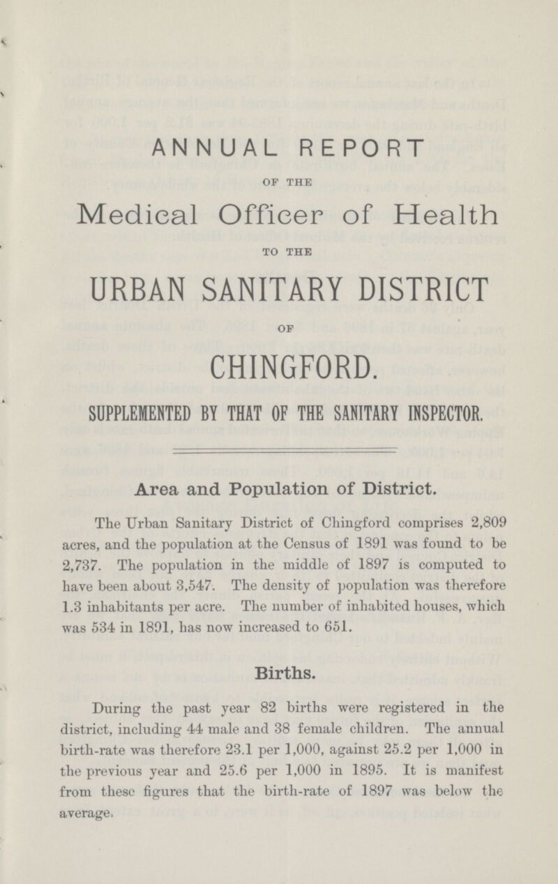 ANNUAL REPORT OF THE Medical Officer of Health TO THE urban sanitary district OF chingford. SUPPLEMENTED BY THAT OF THE SANITARY INSPECTOR. Area and Population of District. The Urban Sanitary District of Chingford comprises 2,809 acres, and the population at the Census of 1891 was found to be 2,737. The population in the middle of 1897 is computed to have been about 3,547. The density of population was therefore 1.3 inhabitants per acre. The number of inhabited houses, which was 534 in 1891, has now increased to 651. Births. During the past year 82 births were registered in the district, including 44 male and 38 female children. The annual birth-rate was therefore 23.1 per 1,000, against 25.2 per 1,000 in the previous year and 25.6 per 1,000 in 1895. It is manifest from these figures that the birth-rate of 1897 was below the average.