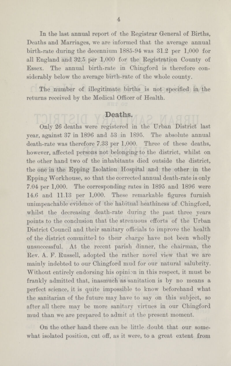 4 In the last annual report of the Registrar General of Births, Deaths and Marriages, we are informed that the average annual birth-rate during the decennium 1885-94 was 31.2 per 1,000 for all England and 92.5 per 1,000 for the Registration County of Essex. The annual birth-rate in Chingford is therefore con siderably below the average birth-rate of the whole county. The number of illegitimate births is not specified in the returns received by the Medical Officer of Health. Deaths. Only 26 deaths were registered in the Urban District last year, against 37 in 1896 and 53 in 1895. The absolute annual death-rate was therefore 7.33 per 1,000. Three of these deaths, however, affected persons not belonging to the district, whilst on the other hand two of the inhabitants died outside the district, the one in the Epping Isolation Hospital and the other in the Epping Workhouse, so that the corrected annual death-rate is only 7.04 per 1,000. The corresponding rates in 1895 and 1896 were 14.6 and 11.13 per 1,000. These remarkable figures furnish unimpeachable evidence of the habitual heathiness of Chingford, whilst the decreasing death-rate during the past three years points to the conclusion that the strenuous efforts of the Urban District Council and their sanitary officials to improve the health of the district committed to their charge have not been wholly unsuccessful. At the recent parish dinner, the chairman, the Rev. A.. F. Russell, adopted the rather novel view that we are mainly indebted to our Chingford mud for our natural salubrity. Without entirely endorsing his opinion in this respect, it must be frankly admitted that, inasmuch as sanitation is by no means a perfect science, it is quite impossible to know beforehand what the sanitarian of the future may have to say on this subject, so after all there may be more sanitary virtues in our Chingford mud than we are prepared to admit at the present moment. On the other hand there can be little doubt that our some what isolated position, cut off, as it were, to a great extent from