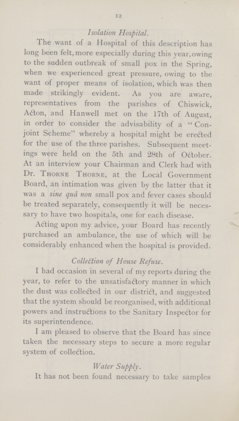 12 Isolation Hospital. The want of a Hospital of this description has long been felt, more especially during this year,owing to the sudden outbreak of small pox in the Spring, when we experienced great pressure, owing to the want of proper means of isolation, which was then made strikingly evident. As you are aware, representatives from the parishes of Chiswick, Acton, and Hanwell met on the 17th of August, in order to consider the advisability of a Con joint Scheme whereby a hospital might be erected for the use of the three parishes. Subsequent meet ings were held on the 5th and 28th of October. At an interview your Chairman and Clerk had with Dr. Thorne Thorne, at the Local Government Board, an intimation was given by the latter that it was a sine qua non small pox and fever cases should be treated separately, consequently it will be neces sary to have two hospitals, one for each disease. Acting upon my advice, your Board has recently purchased an ambulance, the use of which will be considerably enhanced when the hospital is provided. Collection of House Refuse. I had occasion in several of my reports during the year, to refer to the unsatisfactory manner in which the dust was collected in our district, and suggested that the system should be reorganised, with additional powers and instructions to the Sanitary Inspector for its superintendence. I am pleased to observe that the Board has since taken the necessary steps to secure a more regular system of collection. Water Supply. It has not been found necessary to take samples