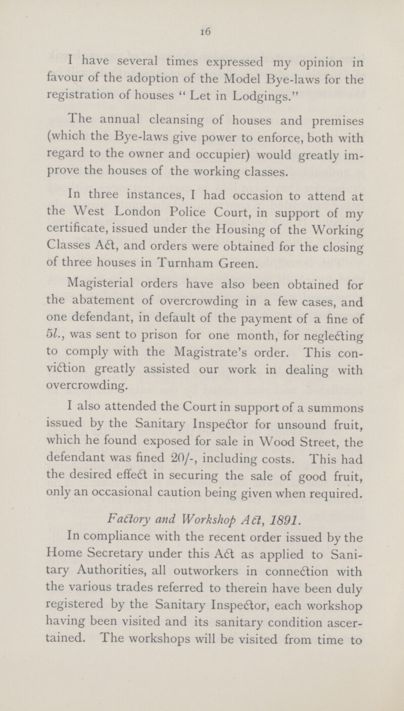 16 I have several times expressed my opinion in favour of the adoption of the Model Bye-laws for the registration of houses Let in Lodgings. The annual cleansing of houses and premises (which the Bye-laws give power to enforce, both with regard to the owner and occupier) would greatly im prove the houses of the working classes. In three instances, I had occasion to attend at the West London Police Court, in support of my certificate, issued under the Housing of the Working Classes Aft, and orders were obtained for the closing of three houses in Turnham Green. Magisterial orders have also been obtained for the abatement of overcrowding in a few cases, and one defendant, in default of the payment of a fine of 5l., was sent to prison for one month, for neglecting to comply with the Magistrate's order. This con viction greatly assisted our work in dealing with overcrowding. I also attended the Court in support of a summons issued by the Sanitary Inspector for unsound fruit, which he found exposed for sale in Wood Street, the defendant was fined 20/-, including costs. This had the desired effect in securing the sale of good fruit, only an occasional caution being given when required. Factory and Workshop Act, 1891. In compliance with the recent order issued by the Home Secretary under this Aft as applied to Sani tary Authorities, all outworkers in connection with the various trades referred to therein have been duly registered by the Sanitary Inspector, each workshop having been visited and its sanitary condition ascer tained. The workshops will be visited from time to