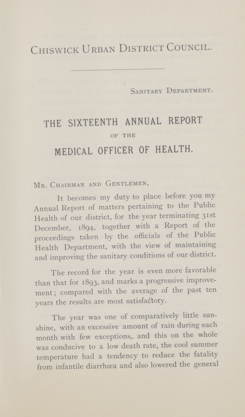 Chiswick Urban District Council. Sanitary Department. THE SIXTEENTH ANNUAL REPORT of the MEDICAL OFFICER OF HEALTH. Mr. Chairman and Gentlemen, It becomes my duty to place before you my Annual Report of matters pertaining to the Public Health of our district, for the year terminating 31st December, 1894, together with a Report of the proceedings taken by the officials of the Public Health Department, with the view of maintaining and improving the sanitary conditions of our district. The record for the year is even more favorable than that for 1893, and marks a progressive improve ment ; compared with the average of the past ten years the results are most satisfactory. The year was one of comparatively little sun shine, with an excessive amount of rain during each month with few exceptions, and this on the whole was conducive to a low death rate, the cool summer temperature had a tendency to reduce the fatality from infantile diarrhoea and also lowered the general