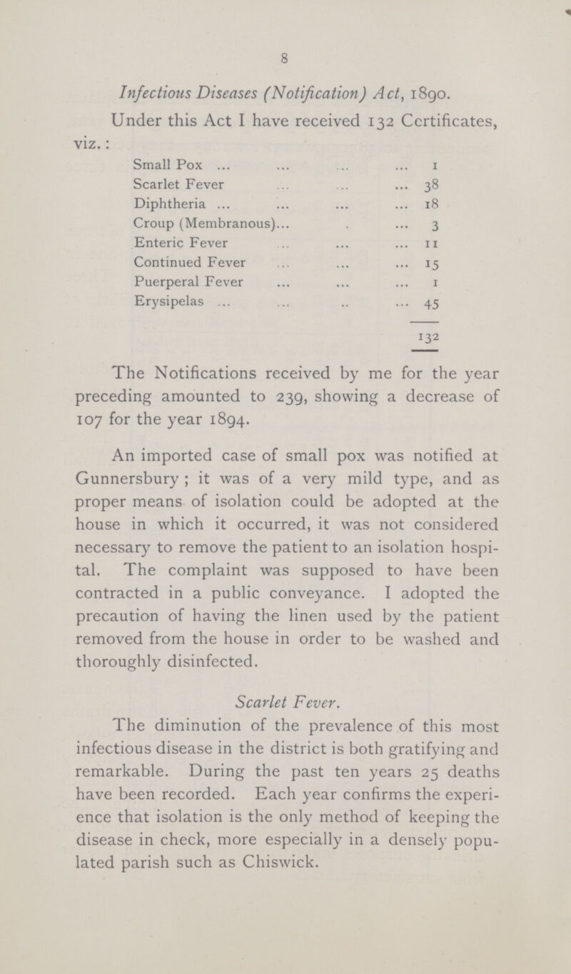 8 Infectious Diseases (Notification) Act, 1890. Under this Act I have received 132 Certificates, viz.: Small Pox 1 Scarlet Fever 38 Diphtheria 18 Croup (Membranous) 3 Enteric Fever 11 Continued Fever 15 Puerperal Fever 1 Erysipelas 45 132 The Notifications received by me for the year preceding amounted to 239, showing a decrease of 107 for the year 1894. An imported case of small pox was notified at Gunnersbury ; it was of a very mild type, and as proper means of isolation could be adopted at the house in which it occurred, it was not considered necessary to remove the patient to an isolation hospi tal. The complaint was supposed to have been contracted in a public conveyance. I adopted the precaution of having the linen used by the patient removed from the house in order to be washed and thoroughly disinfected. Scarlet Fever. The diminution of the prevalence of this most infectious disease in the district is both gratifying and remarkable. During the past ten years 25 deaths have been recorded. Each year confirms the experi ence that isolation is the only method of keeping the disease in check, more especially in a densely popu lated parish such as Chiswick.