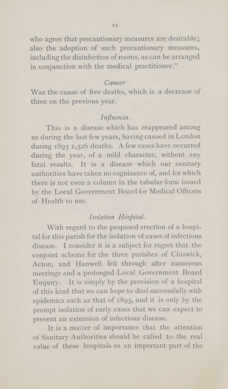 12 who agree that precautionary measures are desirable; also the adoption of such precautionary measures, including the disinfection of rooms, as can be arranged in conjunction with the medical practitioner. Cancer Was the cause of five deaths, which is a decrease of three on the previous year. Influenza. This is a disease which has reappeared among us during the last few years, having caused in London daring 1893 1,526 deaths. A few cases have occurred during the year, of a mild character, without any fatal results. It is a disease which our sanitary authorities have taken no cognisance of, and for which there is not even a column in the tabular form issued by the Local Government Board for Medical Officers of Health to use. Isolation Hospital. With regard to the proposed erection of a hospi tal for this parish for the isolation of cases of infectious disease. I consider it is a subject for regret that the conjoint scheme for the three parishes of Chiswick, Acton, and Hanwell fell through after numerous meetings and a prolonged Local Government Board Enquiry. It is simply by the provision of a hospital of this kind that we can hope to deal successfully with epidemics such as that of 1893, and it is only by the prompt isolation of early cases that we can expect to prevent an extension of infectious disease. It is a matter of importance that the attention of Sanitary Authorities should be called to the real value of these hospitals as an important part of the