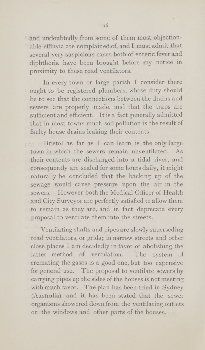 16 and undoubtedly from some of them most objection able effluvia are complained of, and I must admit that several very suspicious cases both of enteric fever and diphtheria have been brought before my notice in proximity to these road ventilators. In every town or large parish I consider there ought to be registered plumbers, whose duty should be to see that the connections between the drains and sewers are properly made, and that the traps are sufficient and efficient. It is a fact generally admitted that in most towns much soil pollution is the result of faulty house drains leaking their contents. Bristol as far as I can learn is the only large town in which the sewers remain unventilated. As their contents are discharged into a tidal river, and consequently are sealed for some hours daily, it might naturally be concluded that the backing up of the sewage would cause pressure upon the air in the sewers. However both the Medical Officer of Health and City Surveyor are perfectly satisfied to allow them to remain as they are, and in fact deprecate every proposal to ventilate them into the streets. Ventilating shafts and pipes are slowly superseding road ventilators, or grids; in narrow streets and other close places I am decidedly in favor of abolishing the latter method of ventilation. The system of cremating the gases is a good one, but too expensive for general use. The proposal to ventilate sewers by carrying pipes up the sides of the houses is not meeting with much favor. The plan has been tried in Sydney (Australia) and it has been stated that the sewer organisms showered down from the ventilating outlets on the windows and other parts of the houses.