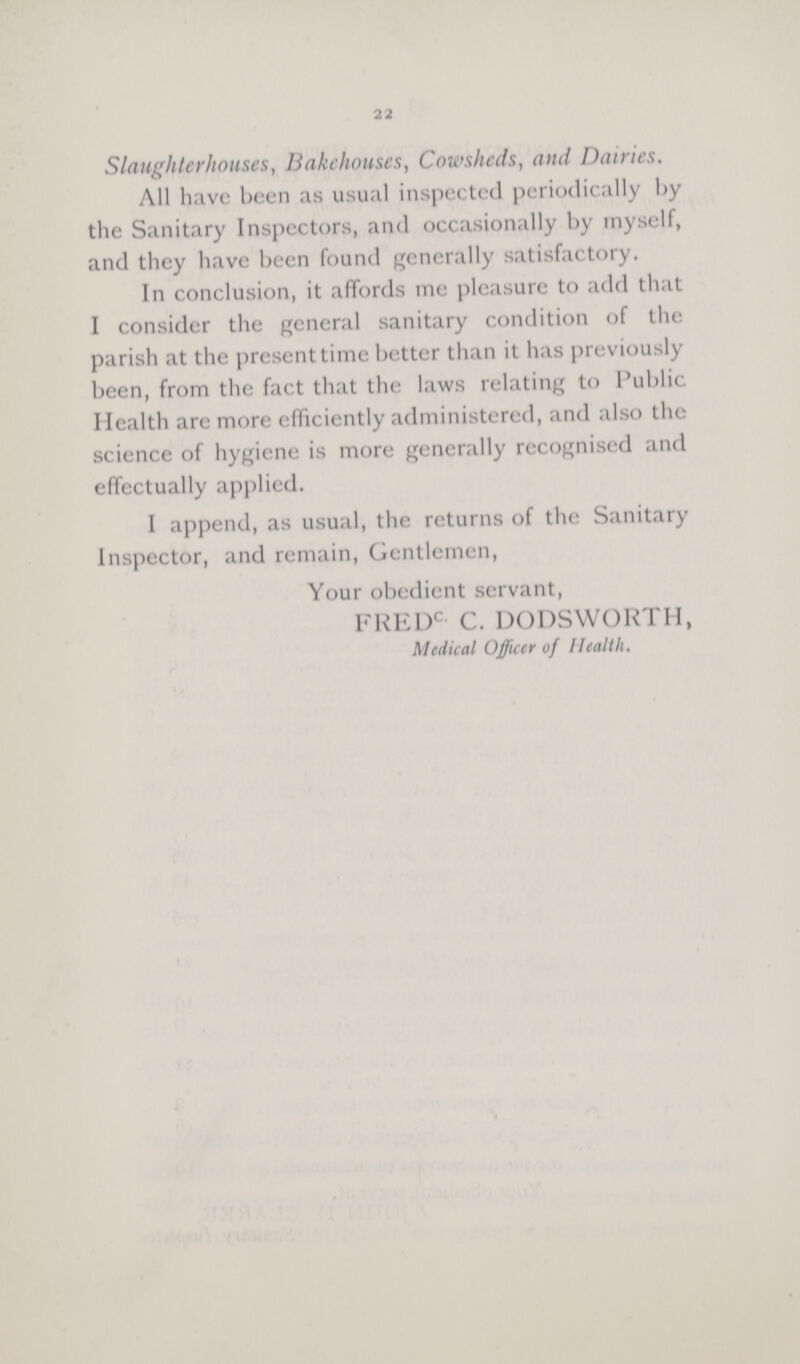 22 Slaughterhouses, Bakehouses, Cowsheds, and Dairies. All have been as usual inspected periodically by the Sanitary Inspectors, and occasionally by myself, and they have been found generally satisfactory. In conclusion, it affords me pleasure to add that I consider the general sanitary condition of the parish at the present time better than it has previously been, from the fact that the laws relating to Public Health arc more efficiently administered, and also the science of hygiene is more generally recognised and effectually applied. I append, as usual, the returns of the Sanitary Inspector, and remain, Gentlemen, Your obedient servant, FREDC C. DODSWORTH, Medical Officer of Health.