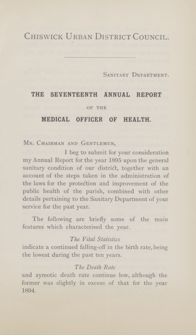 Chiswick Urban District Council. Sanitary Department. THE SEVENTEENTH ANNUAL REPORT of the MEDICAL OFFICER OF HEALTH. Mr. Chairman and Gentlemen, I beg to submit for your consideration my Annual Report for the year 1895 upon the general sanitary condition of our distriót, together with an account of the steps taken in the administration of the laws for the proteótion and improvement of the public health of the parish, combined with other details pertaining to the Sanitary Department of your service for the past year. The following are briefly some of the main features which characterised the year. The Vital Statistics indicate a continued falling-off in the birth rate, being the lowest during the past ten years. The Death Rate and zymotic death rate continue low, although the former was slightly in excess of that for the year 1894.