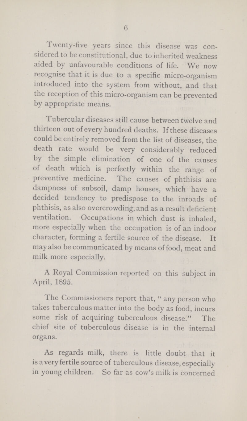 6 Twenty-five years since this disease was con sidered to be constitutional, due to inherited weakness aided by unfavourable conditions of life. We now recognise that it is due to a specific micro-organism introduced into the system from without, and that the reception of this micro-organism can be prevented by appropriate means. Tubercular diseases still cause between twelve and thirteen out of every hundred deaths. If these diseases could be entirely removed from the list of diseases, the death rate would be very considerably reduced by the simple elimination of one of the causes of death which is perfectly within the range of preventive medicine. The causes of phthisis are dampness of subsoil, damp houses, which have a decided tendency to predispose to the inroads of phthisis, as also overcrowding, and as a result deficient ventilation. Occupations in which dust is inhaled, more especially when the occupation is of an indoor character, forming a fertile source of the disease. It may also be communicated by means of food, meat and milk more especially. A Royal Commission reported on this subject in April, 1895. The Commissioners report that, any person who takes tuberculous matter into the body as food, incurs some risk of acquiring tuberculous disease. The chief site of tuberculous disease is in the internal organs. As regards milk, there is little doubt that it is a very fertile source of tuberculous disease, especially in young children. So far as cow's milk is concerned