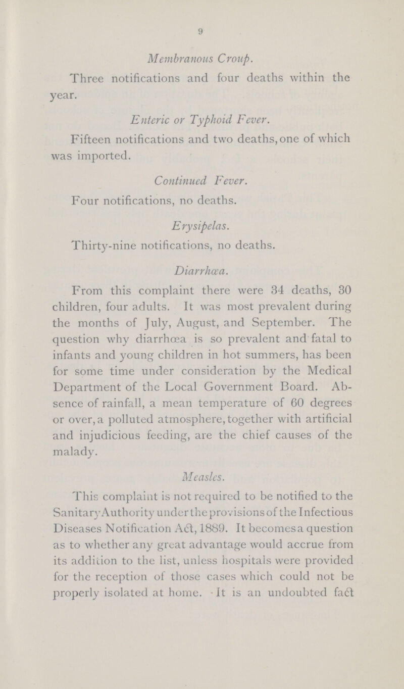 9 Membranous Croup. Three notifications and four deaths within the year. Enteric or Typhoid Fever. Fifteen notifications and two deaths, one of which was imported. Continued Fever. Four notifications, no deaths. Erysipelas. Thirty-nine notifications, no deaths. Diarrhœa. From this complaint there were 34 deaths, 30 children, four adults. It was most prevalent during the months of July, August, and September. The question why diarrhoea is so prevalent and fatal to infants and young children in hot summers, has been for some time under consideration by the Medical Department of the Local Government Board. Ab sence of rainfall, a mean temperature of 60 degrees or over, a polluted atmosphere, together with artificial and injudicious feeding, are the chief causes of the malady. Measles. This complaint is not required to be notified to the SanitaryAuthority under the provisions of the Infectious Diseases Notification Aft, 1889. It becomes a question as to whether any great advantage would accrue from its addiLion to the list, unless hospitals were provided for the reception of those cases which could not be properly isolated at home. It is an undoubted fact