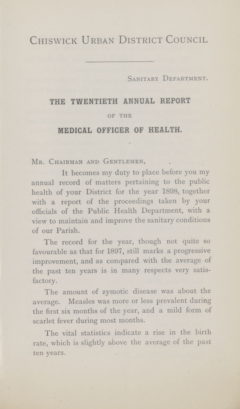 Chiswick Urban District Council Sanitary Department. THE TWENTIETH ANNUAL REPORT of the MEDICAL OFFICER OF HEALTH. Mr. Chairman and Gentlemen, It becomes my duty to place before you my annual record of matters pertaining to the public health of your District for the year 1898, together with a report of the proceedings taken by your officials of the Public Health Department, with a view to maintain and improve the sanitary conditions of our Parish. The record for the year, though not quite so favourable as that for 1897, still marks a progressive improvement, and as compared with the average of the past ten years is in many respects very satis factory. The amount of zymotic disease was about the average. Measles was more or less prevalent during the first six months of the year, and a mild form of scarlet fever during most months. The vital statistics indicate a rise in the birth rate, which is slightly above the average of the past ten years.