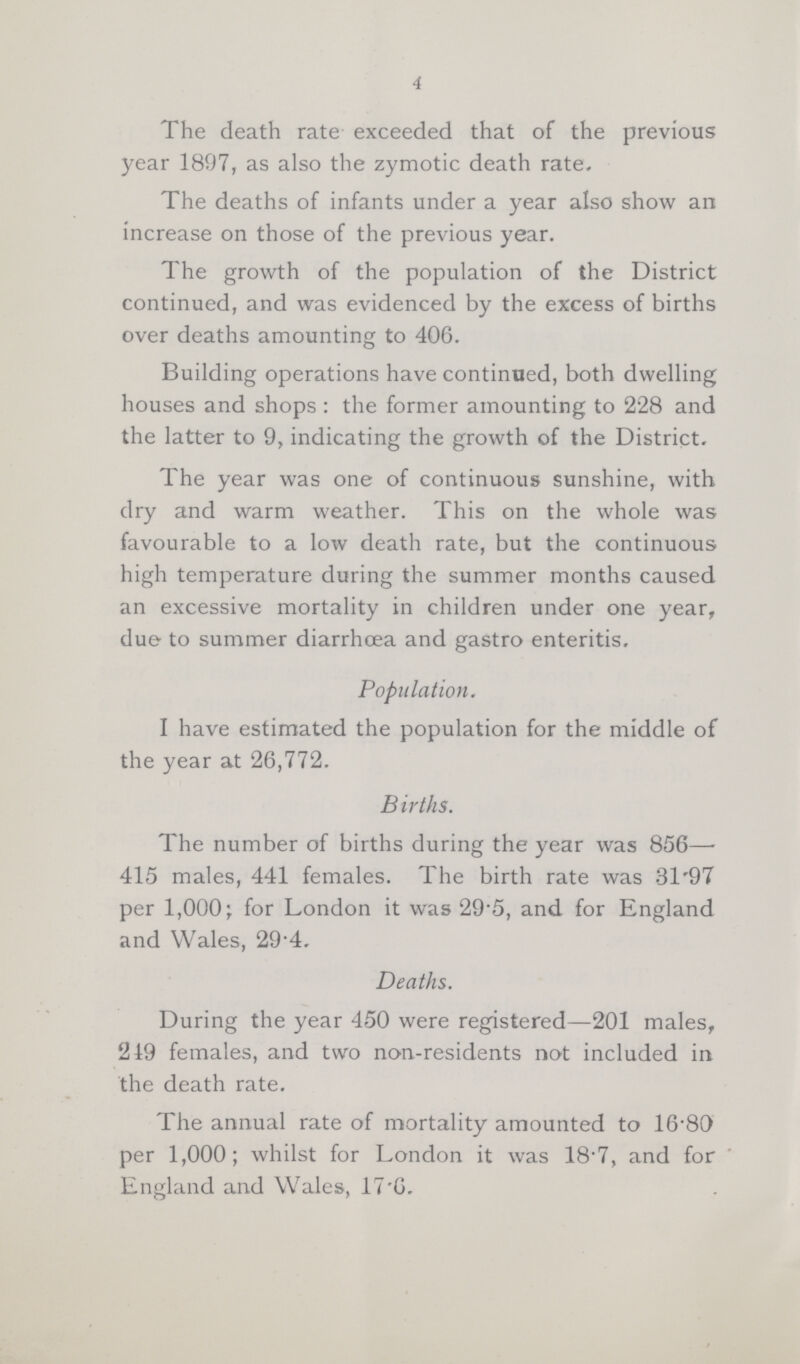 4 The death rate exceeded that of the previous year 1897, as also the zymotic death rate. The deaths of infants under a year also show an increase on those of the previous year. The growth of the population of the District continued, and was evidenced by the excess of births over deaths amounting to 406. Building operations have continued, both dwelling houses and shops : the former amounting to 228 and the latter to 9, indicating the growth of the District. The year was one of continuous sunshine, with dry and warm weather. This on the whole was favourable to a low death rate, but the continuous high temperature during the summer months caused an excessive mortality in children under one year, due to summer diarrhoea and gastro enteritis. Population. I have estimated the population for the middle of the year at 26,772. Births. The number of births during the year was 856— 415 males, 441 females. The birth rate was 31.97 per 1,000; for London it was 29.5, and for England and Wales, 29.4. Deaths. During the year 450 were registered—201 males, 219 females, and two non-residents not included in the death rate. The annual rate of mortality amounted to 16.80 per 1,000; whilst for London it was 18.7, and for England and Wales, 17.6.