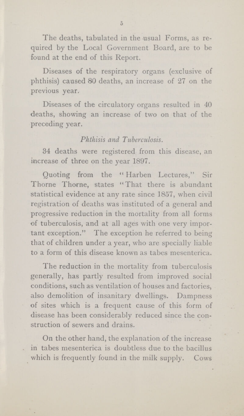 5 The deaths, tabulated in the usual Forms, as re quired by the Local Government Board, are to be found at the end of this Report. Diseases of the respiratory organs (exclusive of phthisis) caused 80 deaths, an increase of 27 on the previous year. Diseases of the circulatory organs resulted in 40 deaths, showing an increase of two on that of the preceding year. Phthisis and Tuberculosis. 34 deaths were registered from this disease, an increase of three on the year 1897. Quoting from the Harben Lectures, Sir Thorne Thorne, states That there is abundant statistical evidence at any rate since 1857, when civil registration of deaths was instituted of a general and progressive reduction in the mortality from all forms of tuberculosis, and at all ages with one very impor tant exception. The exception he referred to being that of children under a year, who are specially liable to a form of this disease known as tabes mesenterica. The reduction in the mortality from tuberculosis generally, has partly resulted from improved social conditions, such as ventilation of houses and factories, also demolition of insanitary dwellings. Dampness of sites which is a frequent cause of this form of disease has been considerably reduced since the con struction of sewers and drains. On the other hand, the explanation of the increase in tabes mesenterica is doubtless due to the bacillus which is frequently found in the milk supply. Cows