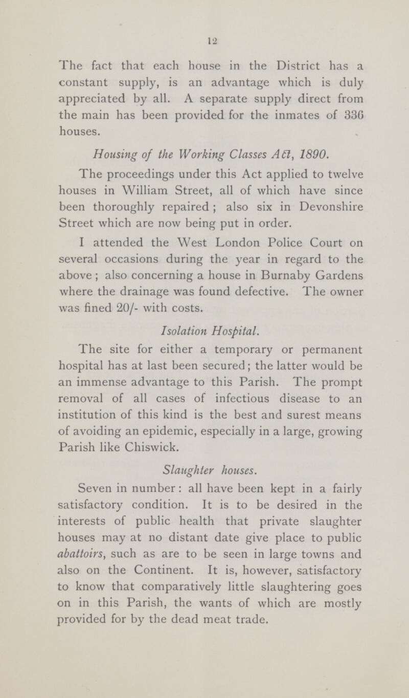12 The fact that each house in the District has a constant supply, is an advantage which is duly appreciated by all. A separate supply direct from the main has been provided for the inmates of 330 houses. Housing of the Working Classes Aft, 1890. The proceedings under this Act applied to twelve houses in William Street, all of which have since been thoroughly repaired; also six in Devonshire Street which are now being put in order. I attended the West London Police Court on several occasions during the year in regard to the above ; also concerning a house in Burnaby Gardens where the drainage was found defective. The owner was fined 20/- with costs. Isolation Hospital. The site for either a temporary or permanent hospital has at last been secured; the latter would be an immense advantage to this Parish. The prompt removal of all cases of infectious disease to an institution of this kind is the best and surest means of avoiding an epidemic, especially in a large, growing Parish like Chiswick. Slaughter houses. Seven in number : all have been kept in a fairly satisfactory condition. It is to be desired in the interests of public health that private slaughter houses may at no distant date give place to public abattoirs, such as are to be seen in large towns and also on the Continent. It is, however, satisfactory to know that comparatively little slaughtering goes on in this Parish, the wants of which are mostly provided for by the dead meat trade.