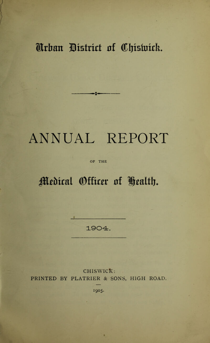 Urban Distort nf (Eljisintrk. * ANNUAL REPORT OF THE Jltrbiral (Dfftrrr nf Ibraltb* 1904. CHISWICL: PRINTED BY PLATRIER & SONS, HIGH ROAD. 1905.