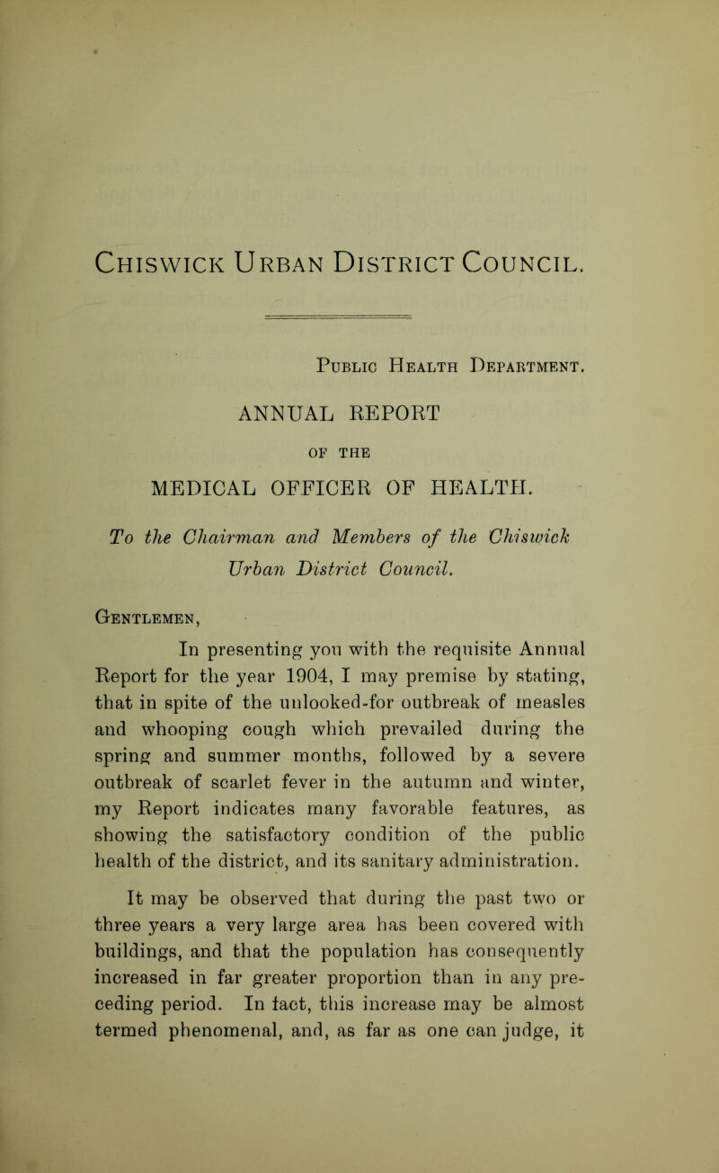 Chiswick Urban District Council. Public Health Department. ANNUAL REPORT OF THE MEDICAL OFFICER OF HEALTH. To the Chairman and Members of the Chiswick Urban District Council. Gentlemen, In presenting yon with the requisite Annual Report for the year 1904, I may premise by stating, that in spite of the unlooked-for outbreak of measles and whooping cough which prevailed during the spring and summer months, followed by a severe outbreak of scarlet fever in the autumn and winter, my Report indicates many favorable features, as showing the satisfactory condition of the public health of the district, and its sanitary administration. It may be observed that during the past two or three years a very large area has been covered with buildings, and that the population has consequently increased in far greater proportion than in any pre- ceding period. In tact, this increase may be almost termed phenomenal, and, as far as one can judge, it