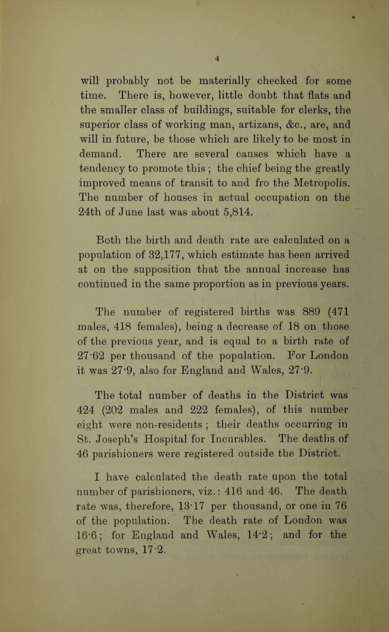 will probably not be materially checked for some time. There is, however, little doubt that flats and the smaller class of buildings, suitable for clerks, the superior class of working man, artizans, &c., are, and will in future, be those which are likely to be most in demand. There are several causes which have a tendency to promote this ; the chief being the greatly improved means of transit to and fro the Metropolis. The number of houses in actual occupation on the 24th of June last was about 5,814. Both the birth and death rate are calculated on a population of 32,177, which estimate has been arrived at on the supposition that the annual increase has continued in the same proportion as in previous years. The number of registered births was 889 (471 males, 418 females), being a decrease of 18 on those of the previous year, and is equal to a birth rate of 27f62 per thousand of the population. For London it was 27*9, also for England and Wales, 27‘9. The total number of deaths in the District was 424 (202 males and 222 females), of this number eight were non-residents ; their deaths occurring in St. Joseph’s Hospital for Incurables. The deaths of 46 parishioners were registered outside the District. I have calculated the death rate upon the total number of parishioners, viz.: 416 and 46. The death rate was, therefore, 13T7 per thousand, or one in 76 of the population. The death rate of London was 16*6; for England and Wales, 14‘2; and for the great towns, 17'2.