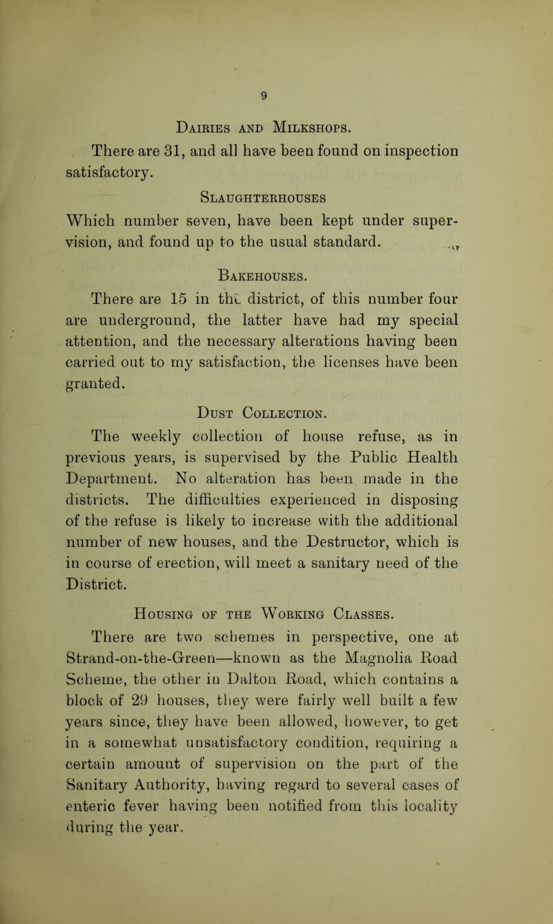 Dairies and Milkshops. There are 31, and all have been found on inspection satisfactory. Slaughterhouses Which number seven, have been kept under super- vision, and found up to the usual standard. ,1T Bakehouses. There are 15 in thl district, of this number four are underground, the latter have had my special attention, and the necessary alterations having been carried out to my satisfaction, the licenses have been granted. Dust Collection. The weekly collection of house refuse, as in previous years, is supervised by the Public Health Department. No alteration has been made in the districts. The difficulties experienced in disposing of the refuse is likely to increase with the additional number of new houses, and the Destructor, which is in course of erection, will meet a sanitary need of the District. Housing of the Working Classes. There are two schemes in perspective, one at Strand-on-the-G-reen—known as the Magnolia Road Scheme, the other in Dalton Road, which contains a block of 29 houses, they were fairly well built a few years since, they have been allowed, however, to get in a somewhat unsatisfactory condition, requiring a certain amount of supervision on the part of the Sanitary Authority, having regard to several cases of enteric fever having been notified from this locality during the year.