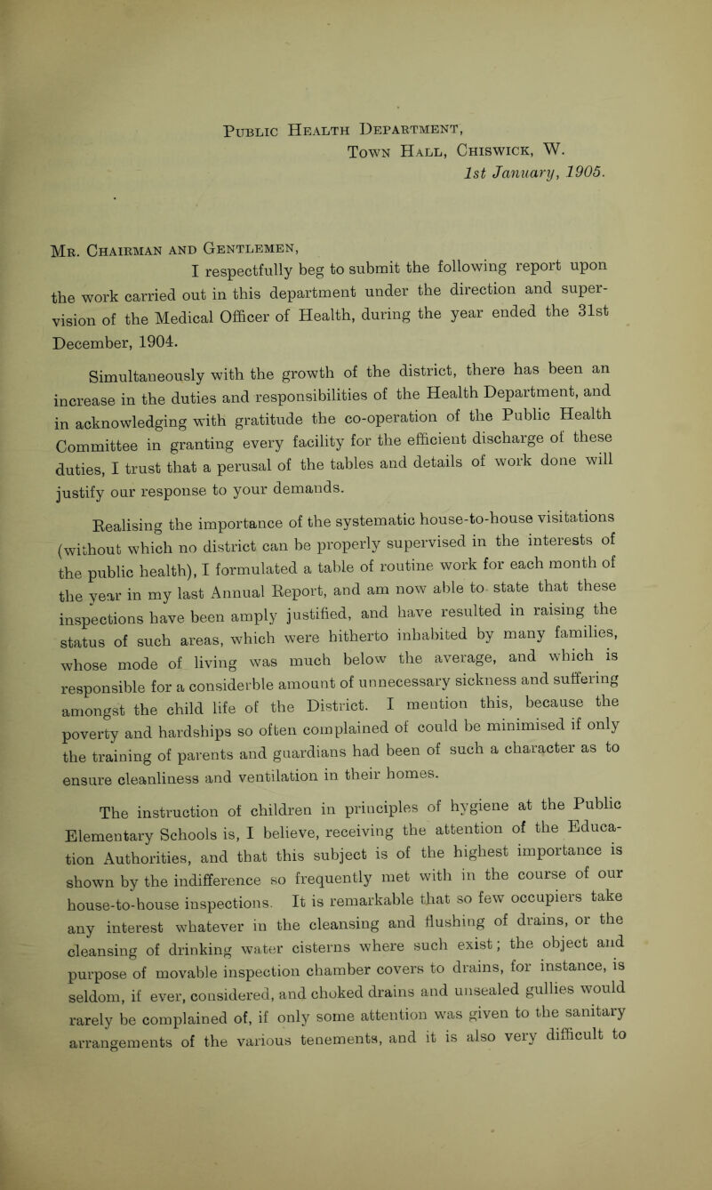 Public Health Department, Town Hall, Chiswick, W. 1st January, 1905. Mr. Chairman and Gentlemen, I respectfully beg to submit the following report upon the work carried out in this department under the direction and super- vision of the Medical Officer of Health, during the year ended the 31st December, 1904. Simultaneously with the growth of the district, there has been an increase in the duties and responsibilities of the Health Department, and in acknowledging with gratitude the co-operation of the Public Health Committee in granting every facility for the efficient discharge of these duties, I trust that a perusal of the tables and details of work done will justify our response to your demands. Realising the importance of the systematic house-to-house visitations (without which no district can be properly supervised in the interests of the public health), I formulated a table of routine work for each month of the year in my last Annual Report, and am now able to- state that these inspections have been amply justified, and have resulted in raising the status of such areas, which were hitherto inhabited by many families, whose mode of living was much below the average, and which is responsible for a considerble amount of unnecessary sickness and suffering amongst the child life of the District. I mention this, because the poverty and hardships so often complained of could be minimised if only the training of parents and guardians had been of such a character as to ensure cleanliness and ventilation in their homes. The instruction of children in principles of hygiene at the Public Elementary Schools is, I believe, receiving the attention of the Educa- tion Authorities, and that this subject is of the highest importance is shown by the indifference so frequently met with in the course of our house-to-house inspections. It is remarkable that so few occupiers take any interest whatever in the cleansing and flushing of drains, or the cleansing of drinking water cisterns where such exist; the object and purpose of movable inspection chamber covers to drains, for instance, is seldom, if ever, considered, and choked drains and unsealed gullies would rarely be complained of, if only some attention was given to the sanitary arrangements of the various tenements, and it is also very difficult to