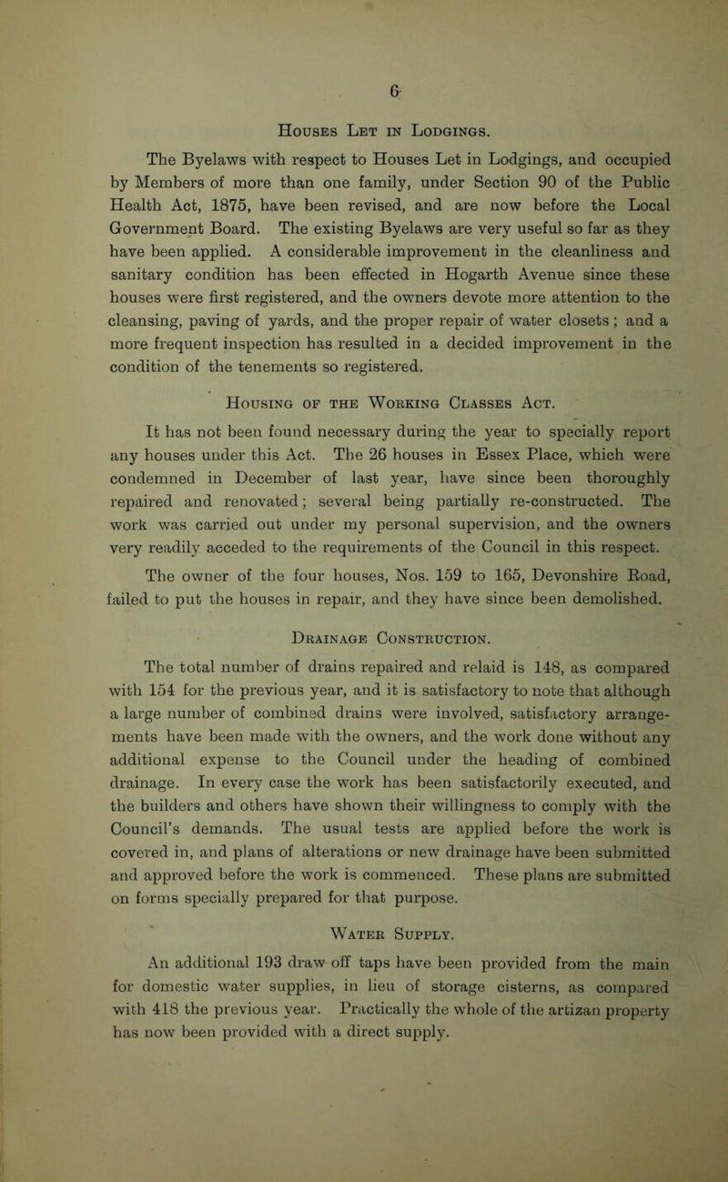 Houses Let in Lodgings. The Byelaws with respect to Houses Let in Lodgings, and occupied by Members of more than one family, under Section 90 of the Public Health Act, 1875, have been revised, and are now before the Local Government Board. The existing Byelaws are very useful so far as they have been applied. A considerable improvement in the cleanliness and sanitary condition has been effected in Hogarth Avenue since these houses were first registered, and the owners devote more attention to the cleansing, paving of yards, and the proper repair of water closets; and a more frequent inspection has resulted in a decided improvement in the condition of the tenements so registered. Housing of the Working Classes Act. It has not been found necessary during the year to specially report any houses under this Act. The 26 houses in Essex Place, which were condemned in December of last year, have since been thoroughly repaired and renovated; several being partially re-constructed. The work was carried out under my personal supervision, and the owners very readily acceded to the requirements of the Council in this respect. The owner of the four houses, Nos. 159 to 165, Devonshire Road, failed to put the houses in repair, and they have since been demolished. Drainage Construction. The total number of drains repaired and relaid is 148, as compared with 154 for the previous year, and it is satisfactory to note that although a large number of combined drains were involved, satisfactory arrange- ments have been made with the owners, and the work done without any additional expense to the Council under the heading of combined drainage. In every case the work has been satisfactorily executed, and the builders and others have shown their willingness to comply with the Council’s demands. The usual tests are applied before the work is covered in, and plans of alterations or new drainage have been submitted and approved before the work is commenced. These plans are submitted on forms specially prepared for that purpose. Water Supply. An additional 193 draw off taps have been provided from the main for domestic water supplies, in lieu of storage cisterns, as compared with 418 the previous year. Practically the whole of the artizan property has now been provided with a direct supply.