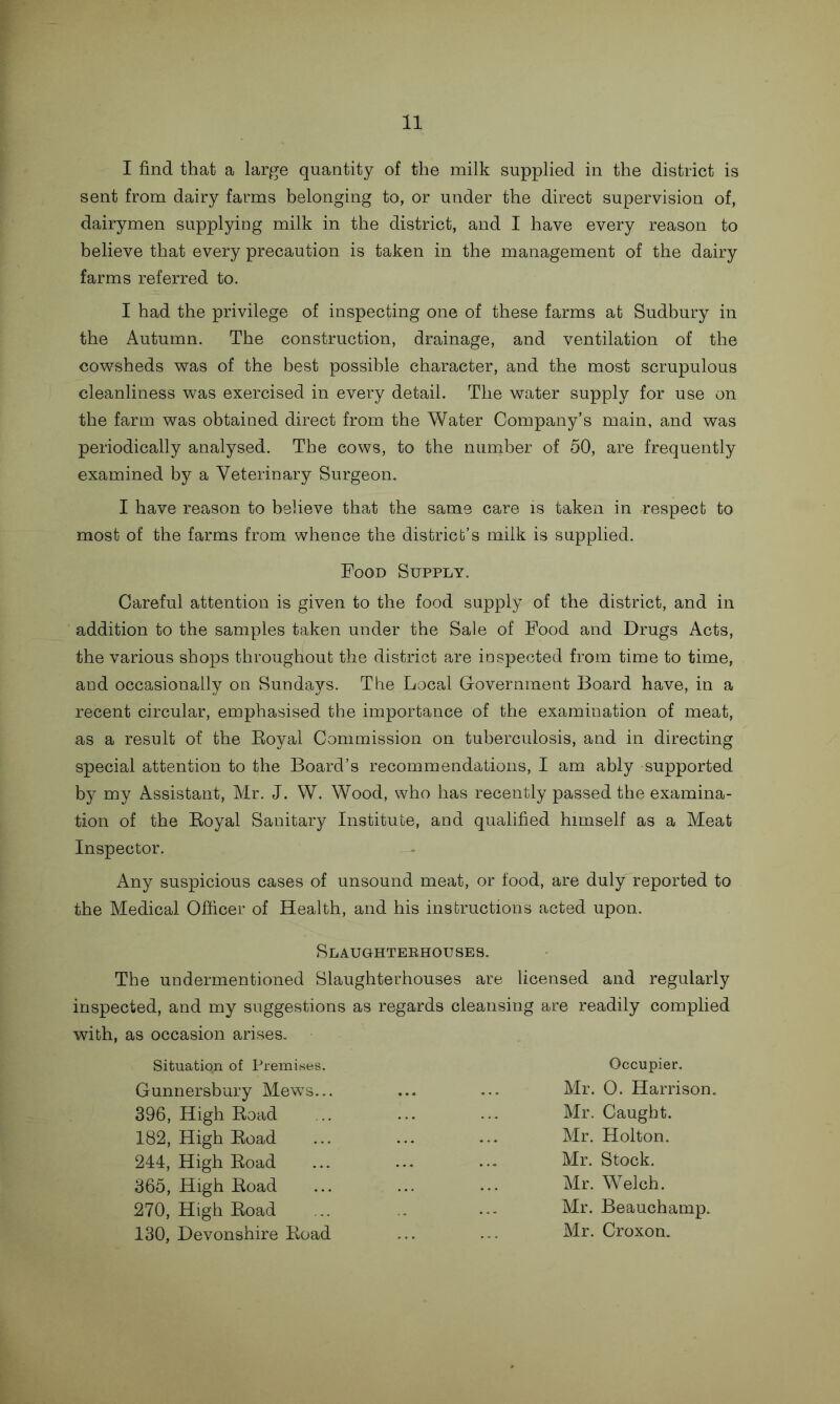 I find that a large quantity of the milk supplied in the district is sent from dairy farms belonging to, or under the direct supervision of, dairymen supplying milk in the district, and I have every reason to believe that every precaution is taken in the management of the dairy farms referred to. I had the privilege of inspecting one of these farms at Sudbury in the Autumn. The construction, drainage, and ventilation of the cowsheds was of the best possible character, and the most scrupulous cleanliness was exercised in every detail. The water supply for use on the farm was obtained direct from the Water Company’s main, and was periodically analysed. The cows, to the number of 50, are frequently examined by a Veterinary Surgeon. I have reason to believe that the same care is taken in respect to most of the farms from whence the district’s milk is supplied. Food Supply. Careful attention is given to the food supply of the district, and in addition to the samples taken under the Sale of Food and Drugs Acts, the various shops throughout the district are inspected from time to time, and occasionally on Sundays. The Local Government Board have, in a recent circular, emphasised the importance of the examination of meat, as a result of the Boyal Commission on tuberculosis, and in directing special attention to the Board’s recommendations, I am ably supported by my Assistant, Mr. J. W. Wood, who has recently passed the examina- tion of the Royal Sanitary Institute, and qualified himself as a Meat Inspector. Any suspicious cases of unsound meat, or food, are duly reported to the Medical Officer of Health, and his instructions acted upon. Slaughterhouses. The undermentioned Slaughterhouses are licensed and regularly inspected, and my suggestions as regards cleansing are readily complied with, as occasion arises. Situatiqn of Premises. Gunnersbury Mews... 396, High Road 182, High Road 244, High Road 365, High Road 270, High Road 130, Devonshire Road Occupier. Mr. 0. Harrison. Mr. Caught. Mr. Holton. Mr. Stock. Mr. Welch. Mr. Beauchamp. Mr. Croxon.