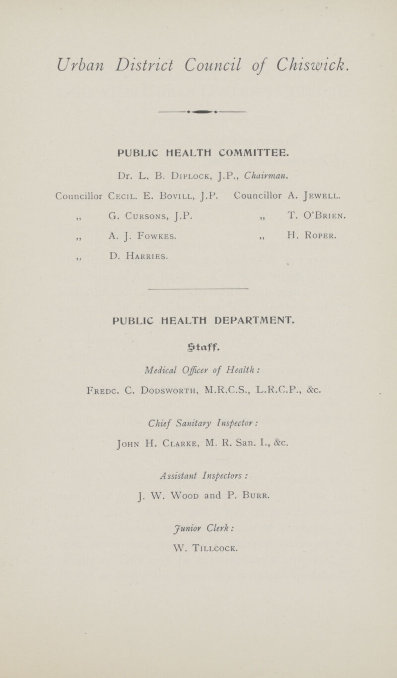 Urban District Council of Chiswick. PUBLIC HEALTH COMMITTEE. Dr. L. B. Diplock, J.P., Chairman. Councillor Cecil. E. Bovill, J.P. Councillor A. Jewell. „ G. Cursons, J.P. „ T. O'Brien. „ A. J. Fowkes. „ H. Roper. „ D. Harries. PUBLIC HEALTH DEPARTMENT. Medical Officer of Health: Fredc. C. Dodsworth, M.R.C.S., L.R.C.P., &c. Chief Sanitary Inspector: John H. Clarke, M. R. San. I., &c. A ssistant Inspectors: J. W. Wood and P. Burr. Junior Clerk: W. Tillcock.