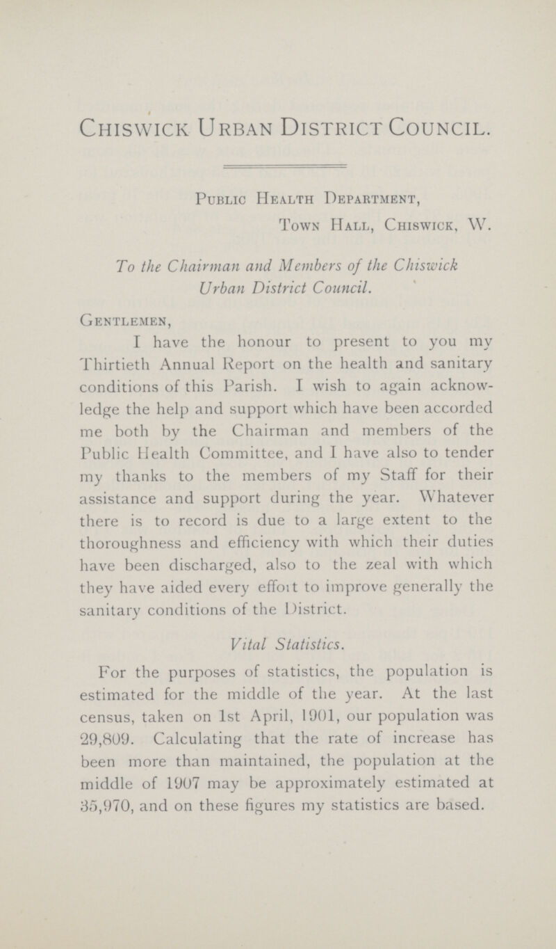 Chiswick Urban District Council. Public Health Department, Town Hall, Chiswick, W. To the Chairman and Members of the Chiswick Urban District Council. Gentlemen, I have the honour to present to you my Thirtieth Annual Report on the health and sanitary conditions of this Parish. I wish to again acknow ledge the help and support which have been accorded me both by the Chairman and members of the Public Health Committee, and I have also to tender my thanks to the members of my Staff for their assistance and support during the year. Whatever there is to record is due to a large extent to the thoroughness and efficiency with which their duties have been discharged, also to the zeal with which they have aided every effort to improve generally the sanitary conditions of the District. Vital Statistics. For the purposes of statistics, the population is estimated for the middle of the year. At the last census, taken on 1st April, 1901, our population was 29,809. Calculating that the rate of increase has been more than maintained, the population at the middle of 1907 may be approximately estimated at 35,970, and on these figures my statistics are based.