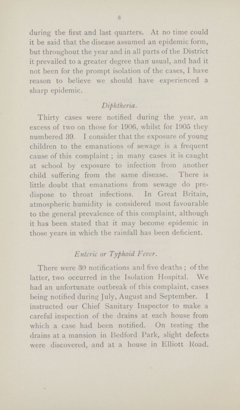 8 during the first and last quarters. At no time could it be said that the disease assumed an epidemic form, but throughout the year and in all parts of the District it prevailed to a greater degree than usual, and had it not been for the prompt isolation of the cases, I have reason to believe we should have experienced a sharp epidemic. Diphtheria. Thirty cases were notified during the year, an excess of two on those for 1906, whilst for 1905 they numbered 39. I consider that the exposure of young children to the emanations of sewage is a frequent cause of this complaint ; in many cases it is caught at school by exposure to infection from another child suffering from the same disease. There is little doubt that emanations from sewage do pre dispose to throat infections. In Great Britain, atmospheric humidity is considered most favourable to the general prevalence of this complaint, although it has been stated that it may become epidemic in those years in which the rainfall has been deficient. Enteric or Typhoid Fever. There were 30 notifications and five deaths; of the latter, two occurred in the Isolation Hospital. We had an unfortunate outbreak of this complaint, cases being notified during July, August and September. I instructed our Chief Sanitary Inspector to make a careful inspection of the drains at each house from which a case had been notified. On testing the drains at a mansion in Bedford Park, slight defects were discovered, and at a house in Elliott Road.