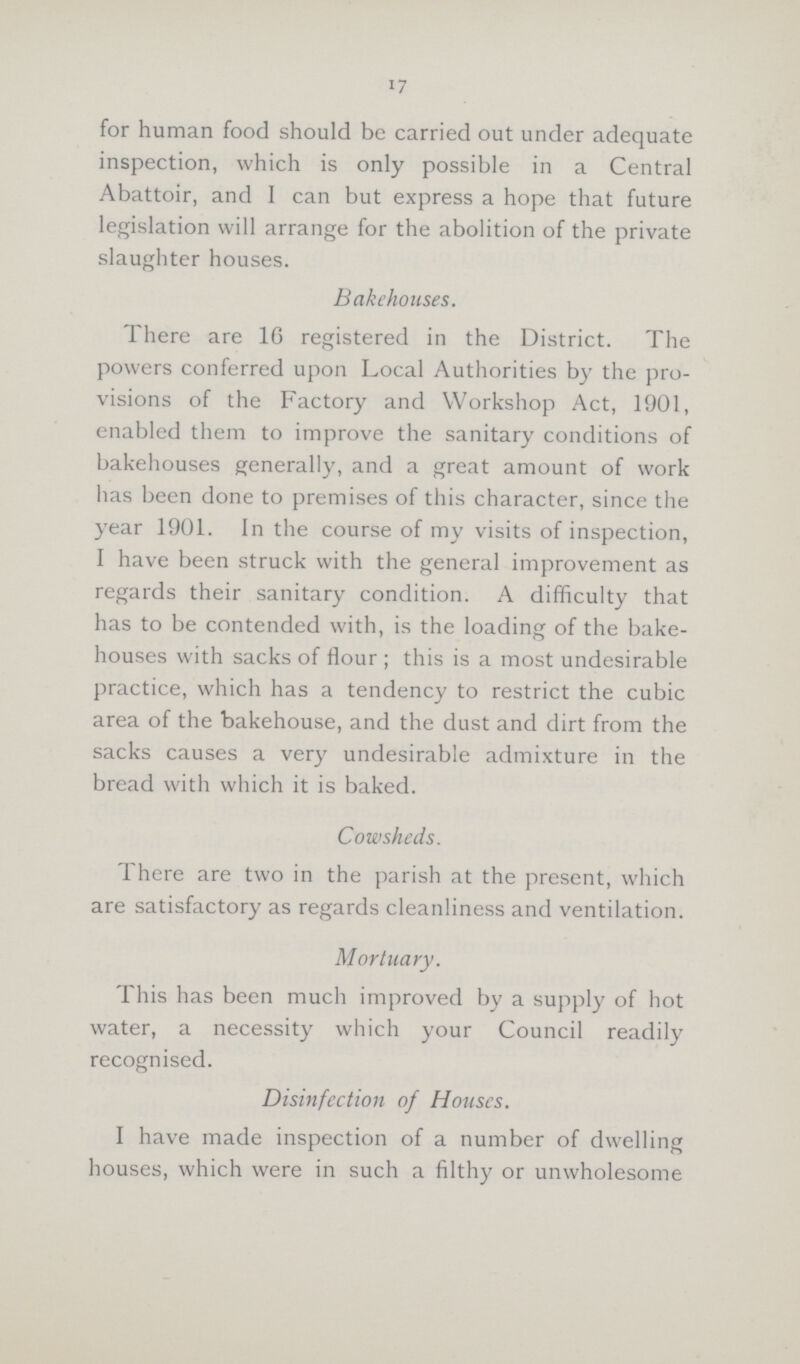 17 for human food should be carried out under adequate inspection, which is only possible in a Central Abattoir, and I can but express a hope that future legislation will arrange for the abolition of the private slaughter houses. Bakehouses. There are 16 registered in the District. The powers conferred upon Local Authorities by the pro visions of the Factory and Workshop Act, 1901, enabled them to improve the sanitary conditions of bakehouses generally, and a great amount of work has been done to premises of this character, since the year 1901. In the course of my visits of inspection, I have been struck with the general improvement as regards their sanitary condition. A difficulty that has to be contended with, is the loading of the bake houses with sacks of flour; this is a most undesirable practice, which has a tendency to restrict the cubic area of the bakehouse, and the dust and dirt from the sacks causes a very undesirable admixture in the bread with which it is baked. Cowsheds. There are two in the parish at the present, which are satisfactory as regards cleanliness and ventilation. Mortuary. This has been much improved by a supply of hot water, a necessity which your Council readily recognised. Disinfection of Houses. I have made inspection of a number of dwelling houses, which were in such a filthy or unwholesome