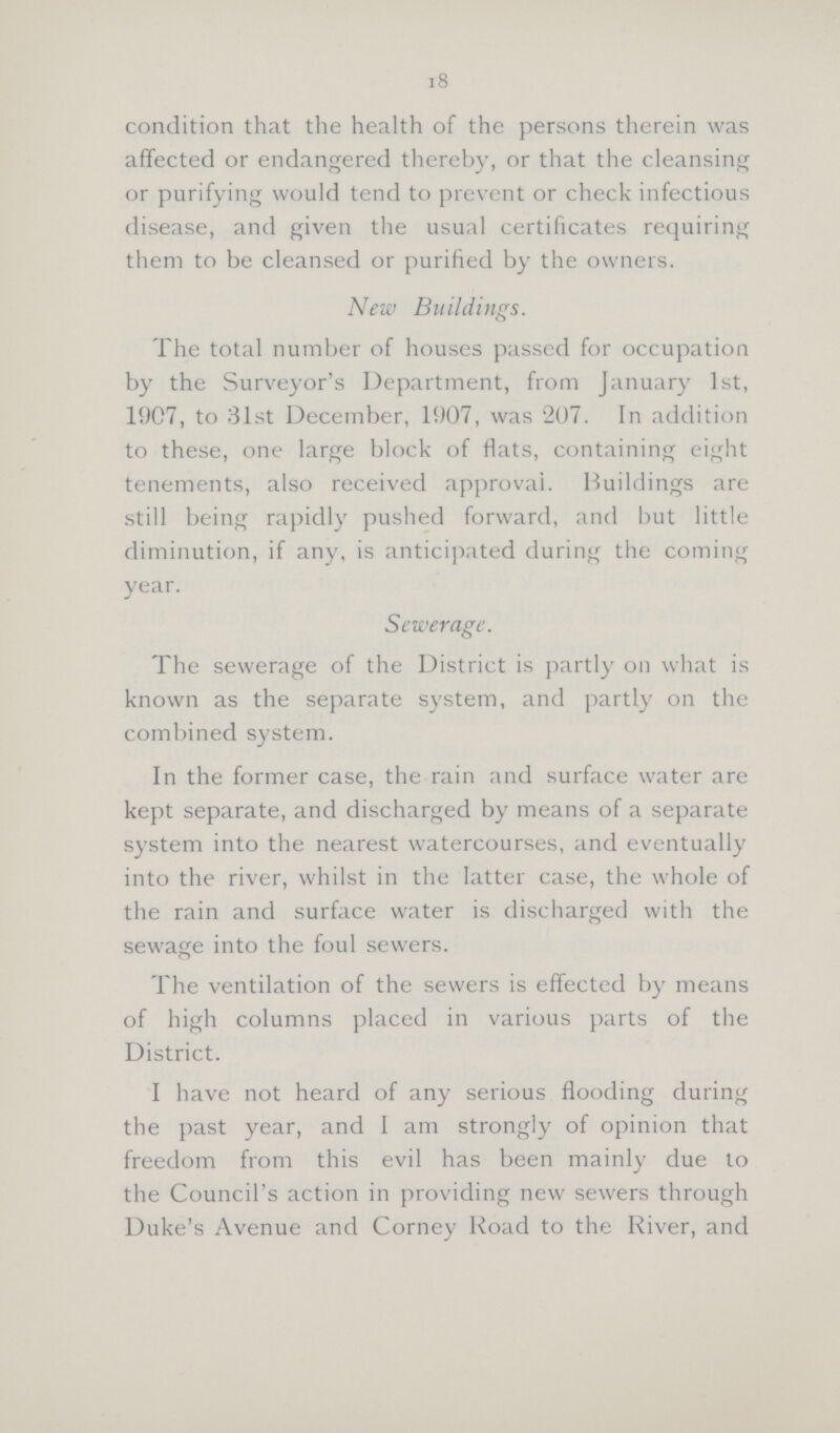 18 condition that the health of the persons therein was affected or endangered thereby, or that the cleansing or purifying would tend to prevent or check infectious disease, and given the usual certificates requiring them to be cleansed or purified by the owners. New Buildings. The total number of houses passed for occupation by the Surveyor's Department, from January 1st, 1907, to 31st December, 1907, was 207. In addition to these, one large block of flats, containing eight tenements, also received approval. Buildings are still being rapidly pushed forward, and but little diminution, if any, is anticipated during the coming year. Sewerage. The sewerage of the District is partly on what is known as the separate system, and partly on the combined system. In the former case, the rain and surface water are kept separate, and discharged by means of a separate system into the nearest watercourses, and eventually into the river, whilst in the latter case, the whole of the rain and surface water is discharged with the sewage into the foul sewers. The ventilation of the sewers is effected by means of high columns placed in various parts of the District. I have not heard of any serious flooding during the past year, and I am strongly of opinion that freedom from this evil has been mainly due to the Council's action in providing new sewers through Duke's Avenue and Corney Road to the River, and