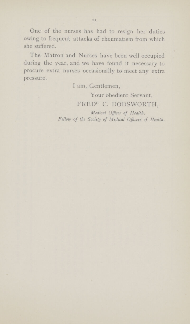 21 One of the nurses has had to resign her duties owing to frequent attacks of rheumatism from which she suffered. The Matron and Nurses have been well occupied during the year, and we have found it necessary to procure extra nurses occasionally to meet any extra pressure. I am, Gentlemen, Your obedient Servant, FREDC- C. DODSWORTH, Medical Officer of Health. Fellow of the Society of Medical Officers of Health.