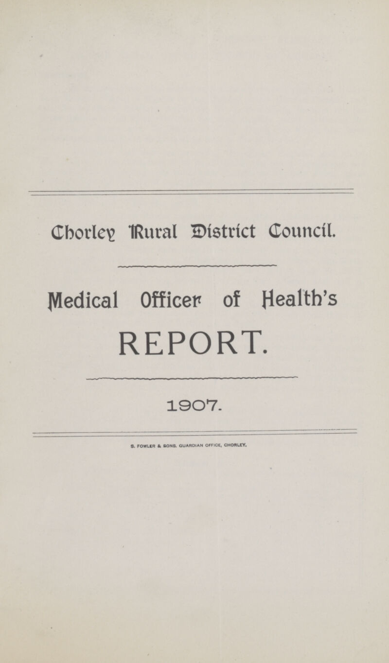 Chorley Rural District Council. Medical Officer of Health's REPORT. 1907. S. FLOWER & SONS. GUARDIAN OFFICE , CHORLEY.