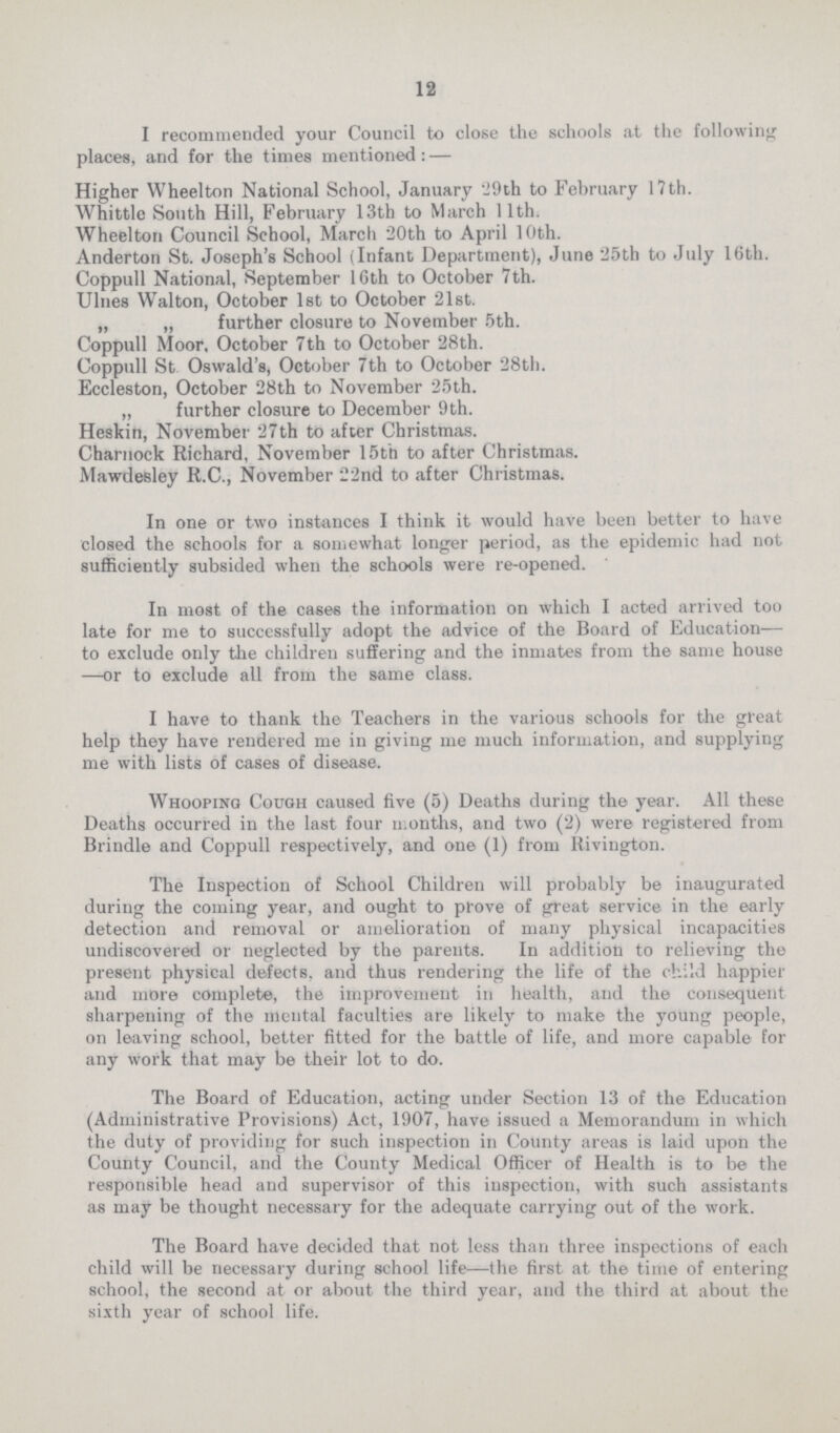 12 I recommended your Council to close the schools at the following places, and for the times mentioned:— Higher Wheelton National School, January 29th to February 17th. Whittle South Hill, February 13th to March 11th. Wheelton Council School, March 20th to April 10th. Anderton St. Joseph's School (Infant Department), June 25th to July 16th. Coppull National, September 16th to October 7th. Ulnes Walton, October 1st to October 21st. „ „ further closure to November 5th. Coppull Moor, October 7th to October 28th. Coppull St Oswald's, October 7th to October 28th. Eccleston, October 28th to November 25th. „ further closure to December 9th. Heskin, November 27th to after Christmas. Charnock Richard, November 15th to after Christmas. Mawdesley R.C., November 22nd to after Christmas. In one or two instances I think it would have been better to have closed the schools for a somewhat longer period, as the epidemic had not sufficiently subsided when the schools were re-opened. In most of the cases the information on which I acted arrived too late for me to successfully adopt the advice of the Board of Education— to exclude only the children suffering and the inmates from the same house —or to exclude all from the same class. I have to thank the Teachers in the various schools for the great help they have rendered me in giving me much information, and supplying me with lists of cases of disease. Whooping Cough caused five (5) Deaths during the year. All these Deaths occurred in the last four months, and two (2) were registered from Brindle and Coppull respectively, and one (1) from Rivington. The Inspection of School Children will probably be inaugurated during the coming year, and ought to prove of great service in the early detection and removal or amelioration of many physical incapacities undiscovered or neglected by the parents. In addition to relieving the present physical defects, and thus rendering the life of the child happier and more complete, the improvement in health, and the consequent sharpening of the mental faculties are likely to make the young people, on leaving school, better fitted for the battle of life, and more capable for any work that may be their lot to do. The Board of Education, acting under Section 13 of the Education (Administrative Provisions) Act, 1907, have issued a Memorandum in which the duty of providing for such inspection in County areas is laid upon the County Council, and the County Medical Officer of Health is to be the responsible head and supervisor of this inspection, with such assistants as may be thought necessary for the adequate carrying out of the work. The Board have decided that not less than three inspections of each child will be necessary during school life—the first at the time of entering school, the second at or about the third year, and the third at about the sixth year of school life.