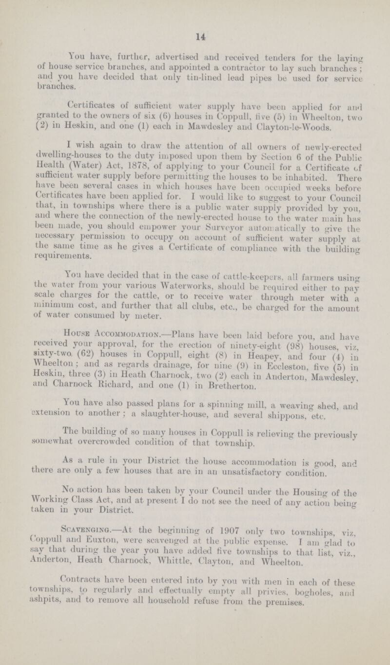 14 You have, further, advertised and received tenders for the laying of house service branches, and appointed a contractor to lay such branches; and you have decided that only tin-lined lead pipes be used for service branches. Certificates of sufficient water supply have been applied for and granted to the owners of six (6) houses in Coppull, live (5) in Wheelton, two (2) in Heskin, and one (1) each in Mawdesley and Clayton-le-Woods. I wish again to draw the attention of all owners of newly-erected dwelling-houses to the duty imposed upon them by Section 6 of the Public Health (Water) Act, 1878, of applying to your Council for a Certificate of sufficient water supply before permitting the houses to be inhabited. There have been several cases in which houses have been occupied weeks before Certificates have been applied for. I would like to suggest to your Council that, in townships where there is a public water supply provided by you, and where the connection of the newly-erected house to the water main has been made, you should empower your Surveyor automatically to give the necessary permission to occupy on account of sufficient water supply at the same time as he gives a Certificate of compliance with the building requirements. You have decided that in the case of cattle-keepers, all farmers using the water from your various Waterworks, should be required either to pay scale charges for the cattle, or to receive water through meter with a minimum cost, and further that all clubs, etc., be charged for the amount of water consumed by meter. House Accommodation.—Plans have been laid before you, and have received your approval, for the erection of ninety-eight (98) houses, viz, sixty-two. (62) houses in Coppull, eight (8) in Heapey, and four (4) in Wheelton; and as regards drainage, for nine (9) in Eccleston, five (5) in Heskin, three (3) in Heath Charnock, two (2) each in Anderton, Mawdesley, and Charnock Richard, and one (1) in Bretherton. You have also passed plans for a spinning mill, a weaving shed, and extension to another ; a slaughter-house, and several shippons, etc. The building of so many houses in Coppull is relieving the previously somewhat overcrowded condition of that township. As a rule in your District the house accommodation is good, and there are only a few houses that are in an unsatisfactory condition. No action has been taken by your Council under the Housing of the Working Class Act, and at present I do not see the need of any action being taken in your District. Scavenging.—At the beginning of 1907 only two townships, viz, Coppull and Euxton, were scavenged at the public expense. I am triad to say that during the year you have added five townships to that list, viz., Anderton, Heath Charnock, Whittle, Clayton, and Wheelton. Contracts have been entered into by you with men in each of these townships, to regularly and effectually empty all privies, bogholes, and ashpits, and to remove all household refuse from the premises.