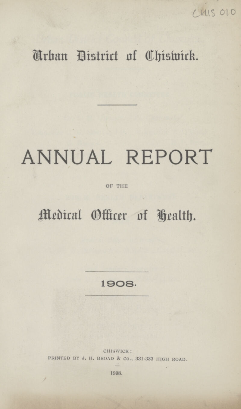 CHIS 0l0 Urban District of chiswick ANNUAL REPORT of the Medical Officer of health. 1908. chiswick : printed by j. h. broad & CO., 331-333 high road. 1908.