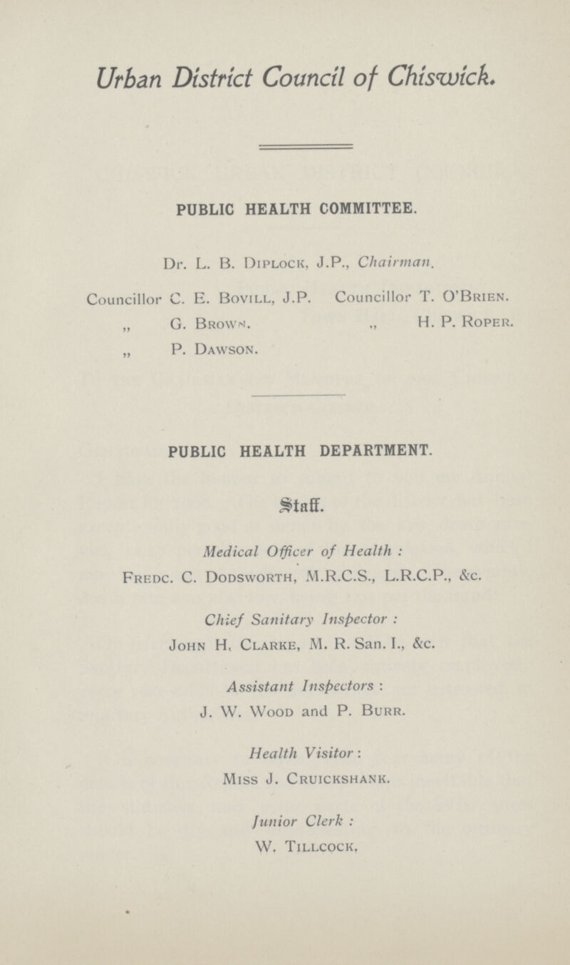 Urban District Council of Chiswick. PUBLIC HEALTH COMMITTEE. Dr. L. B. Diplock, J. P., Chairman. Councillor C. E. Bovill, J.P. Councillor T. O'Brien. „ G. Brown. „ H. P. Roper. „ P. Dawson. PUBLIC HEALTH DEPARTMENT. Medical Officer of Health : Frf.dc. C. Dodsworth, M.R.C.S., L.R.C.P., &c. Chief Sanitary Inspector : John H, Clarke, M. R. San. I., &c. Assistant Inspectors : J. W. Wood and P. Burr. Health Visitor: Miss J. Cruickshank. Junior Clerk: W. Tillcock,