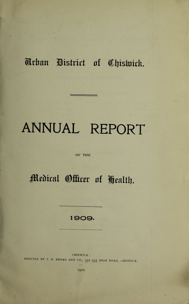 Urban Btstrirt of Cljishrirk. ANNUAL REPORT OF THE iHrMral <&&tm of UmIUj. 1909. CHISWICK : PRINTED BY J. H. BROAD AND CO., 33I-333 HIGH ROAD, cHISWICK. 1910.