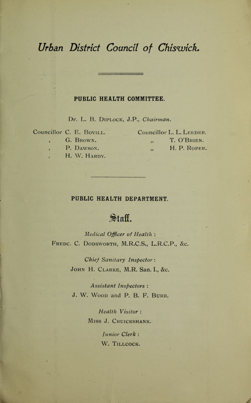 Urban District Council of Chiswick PUBLIC HEALTH COMMITTEE. Dr. L. B. Diplock, J.P., Chairman. Councillor C. E. Bovill. , G. Brown. , P. Dawson. , H. W. Hardy. Councillor L. L. Leeder. „ T. O’Brien. „ H. P. Roper. PUBLIC HEALTH DEPARTMENT. Medical Officer of Health : Fredc. C. Dodsworth, M.R.C.S., L.R.C.P., &c. Chief Sanitary Inspector : John H. Clarke, M.R. San. I., &c. Assistant Inspectors : J. W. Wood and P. B. F. Burr. Health Visitor : Miss J. Cruickshank. Junior Clerk : W. Tillcock.