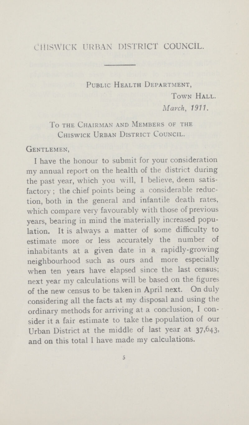 CHISWICK URBAN DISTRICT COUNCIL. Public Health Department, Town Hall. March, 1911. To the Chairman and Members of the Chiswick Urban District Council. Gentlemen, I have the honour to submit for your consideration my annual report on the health of the district during the past year, which you will, I believe, deem satis factory; the chief points being a considerable reduc tion, both in the general and infantile death rates, which compare very favourably with those of previous years, bearing in mind the materially increased popu lation. It is always a matter of some difficulty to estimate more or less accurately the number of inhabitants at a given date in a rapidly-growing neighbourhood such as ours and more especially when ten years have elapsed since the last census; next year my calculations will be based on the figures of the new census to be taken in April next. On duly considering all the facts at my disposal and using the ordinary methods for arriving at a conclusion, I con sider it a fair estimate to take the population of our Urban District at the middle of last year at 37,643, and on this total I have made my calculations. 5