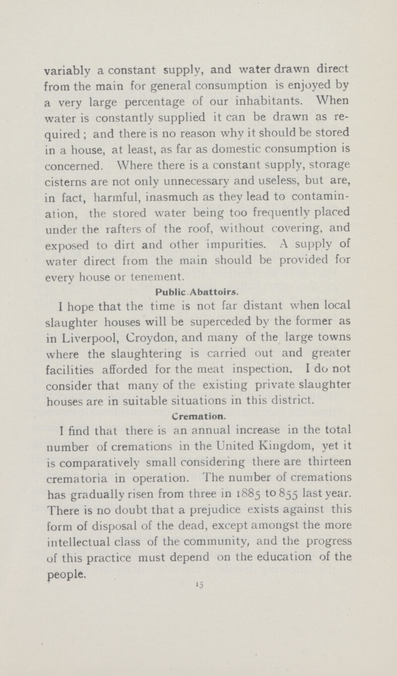 variably a constant supply, and water drawn direct from the main for general consumption is enjoyed by a very large percentage of our inhabitants. When water is constantly supplied it can be drawn as re quired ; and there is no reason why it should be stored in a house, at least, as far as domestic consumption is concerned. Where there is a constant supply, storage cisterns are not only unnecessary and useless, but are, in fact, harmful, inasmuch as they lead to contamin ation, the stored water being too frequently placed under the rafters of the roof, without covering, and exposed to dirt and other impurities. A supply of water direct from the main should be provided for every house or tenement. Public Abattoirs. I hope that the time is not far distant when local slaughter houses will be superceded by the former as in Liverpool, Croydon, and many of the large towns where the slaughtering is carried out and greater facilities afforded for the meat inspection. I do not consider that many of the existing private slaughter houses are in suitable situations in this district. Cremation. I find that there is an annual increase in the total number of cremations in the United Kingdom, yet it is comparatively small considering there are thirteen crematoria in operation. The number of cremations has gradually risen from three in 1885 to 855 last year. There is no doubt that a prejudice exists against this form of disposal of the dead, except amongst the more intellectual class of the community, and the progress of this practice must depend on the education of the people. 15